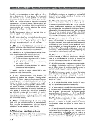 Instrução Técnica nº 24/2004 - Sistema de Resfriamento para Líquidos e Gases Inﬂamáveis e Combustíveis



5.6.1.1 Nos casos citados no item 5.6 letras a, b, c        5.7.2 Os hidrantes devem ser instalados em locais de fácil
se o abastecimento do reservatório for simultâneo           acesso, mesmo que haja necessidade de estender uma
ao incêndio, o seu volume poderá ser reduzido               derivação da rede principal.
proporcionalmente às condições deste abastecimento,
desde que o volume mínimo do reservatório atenda à          5.7.3 A quantidade mínima de linhas de resfriamento e ca-
demanda para 120 min. No caso de reabastecimento por        nhões monitores deve ser calculada em função da deman-
bombeamento, as bombas e os respectivos acionadores         da de água de combate a incêndio. No caso de utilização
devem atender aos mesmos requisitos das bombas              de anéis de resfriamento nos tanques, esta demanda pode
principais de combate a incêndio.                           ser abatida da vazão total para dimensionamento da quan-
                                                            tidade de hidrantes, devendo ser previsto pelo menos uma
5.6.2 A água usada no sistema em operação pode ser          linha ou canhão para cada tanque vizinho e duas linhas
doce ou salgada, e sem tratamento.                          ou canhões para o tanque em chamas, simultaneamente,
                                                            considerando o cenário do cálculo hidráulico.
5.6.3 O sistema deve ﬁcar pressurizado com água doce,
a ﬁm de evitar-se a rápida formação de incrustações e       5.7.3.1 Após a deﬁnição do cenário de combate ao in-
corrosão. No caso de utilização de água salgada, toda a     cêndio pelo maior risco, o dimensionamento do sistema
tubulação deve estar adequada para esta ﬁnalidade.          hidráulico deve levar em consideração o funcionamento
                                                            simultâneo de todas as linhas manuais e canhões moni-
5.6.4 No caso de material sólido em suspensão, deve ser     tores necessários para atender à demanda de água para
previsto dispositivo para a retenção das impurezas e lim-   o sistema de resfriamento. O projetista deve levar em
peza das linhas sem interrupção do abastecimento.           consideração também o sistema de proteção por espuma
                                                            de acordo com a Instrução Técnica n° 25.
5.6.5 Para cálculo do suprimento de água deve ser adota-
do o valor correspondente ao maior risco para:              5.7.4 Em bacias com capacidade de armazenamento não
     a) Resfriamento de unidade de processo;                superior a 35.000 m3, a distância máxima entre hidrantes
     b) Resfriamento de um tanque atmosférico em cha-       deve ser de 60 m e devem ser localizados de tal forma que
         mas e dos tanques vizinhos;                        o comprimento de mangueira seja no máximo 60 m.
     c) Aplicação de espuma a um tanque e resfriamento
         dos tanques vizinhos;                              5.7.5 Em bacias com capacidade de armazenamento supe-
     d) Resfriamento de vasos de pressão para o arma-       rior a 35.000 m3, a distância máxima entre hidrantes deve
         zenamento de gases liqüefeitos.                    ser de 100 m e devem ser localizados de tal forma que o
                                                            comprimento de mangueira seja no máximo 90 m.
5.6.6 Para a aplicação da espuma consultar a IT nº 25 -
Sistema de proteção por espuma.                             5.7.6 Os hidrantes devem possuir no mínimo duas saídas
                                                            com diâmetro nominal de 65 mm, dotadas de válvulas e
5.6.7 No(s) dimensionamento(s) da(s) bomba(s) de            de conexões de engate rápido tipo “Storz”. A altura des-
incêndio dos hidrantes que atenderem a sistemas de res-     tas válvulas em relação ao piso deve estar compreendida
friamento de líquidos e gases combustíveis ou inﬂamáveis,   entre 1 m e 1,5 m.
será obrigatória a instalação de duas bombas de incêndio,
sendo uma elétrica e a outra movida com motor à explo-      5.7.7 Os canhões monitores podem ser ﬁxos ou portá-
são (não sujeita à automatização); ambas as bombas deve-    teis para água ou espuma ou, ainda, para ambos.
rão possuir as mesmas características de vazão e pressão.
                                                            5.7.8 Os hidrantes e os canhões ﬁxos, quando manualmen-
Outros arranjos de bombas de incêndio aceitáveis são:
                                                            te operados, devem ser localizados a distância de 1,5 vez
duas bombas de incêndio elétricas principais alimentadas
                                                            (uma vez e meia) a altura do tanque a partir do seu costado,
por um grupo moto gerador automatizado com autono-
                                                            para aqueles com diâmetro até 9 m, e de 15 m a 75 m do
mia mínima de 6 horas de funcionamento, ou duas bombas
                                                            costado para os tanques com diâmetros superiores a 9 m.
de incêndio com motor à explosão (podendo uma delas
ter acionamento manual).                                    5.7.9 Atendendo às necessidades de vazão e pressão da
                                                            rede de hidrantes, os canhões monitores usados para res-
5.6.7.1 Será permitida a instalação de uma única bomba
                                                            friamento ou extinção de incêndio em tanques verticais
para locais que contenham tanques de armazenamento
                                                            ou horizontais devem ser capazes de resfriar teto e o
com capacidade máxima de 120 m³, bem como para os
                                                            costado.
recipientes de GLP citados nos itens 5.12.1.1 e 5.12.2.2.
                                                            5.7.10 A vazão mínima de água para as linhas manuais de
                                                            resfriamento deverá ser de 200 lpm, com o emprego obri-
5.7 Hidrantes e canhões monitores
                                                            gatório de esguichos reguláveis. Para as áreas cobertas a
5.7.1 Em todos os locais onde haja risco de vazamento ou    pressão mínima será de 343,2 KPa (35,00 mca) e para as
derrame de produto devem ser previstos hidrantes.           áreas descobertas será de 441,3 KPa (45,00 mca).

518
 