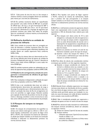 519
       Instrução Técnica nº 24/2004 - Sistema de Resfriamento para Líquidos e Gases Inﬂamáveis e Combustíveis



5.7.11 Cada ponto da área de risco ou dos tanques e            5.10.1.1 Para líquidos com ponto de fulgor superior
cilindros vizinhos a serem protegidos devem ser atendidos      a 93,4ºC, isenta-se do sistema de resfriamento, desde
pelo menos por uma linha de resfriamento.                      que o produto não seja pré-aquecido e os tanques
                                                               estejam isolados ou em bacias de contenção individuais e
5.7.12 Os canhões monitores devem ser especiﬁcados
                                                               observem os afastamentos previstos nas normas técnicas
para permitir uma vazão mínima de 800 lpm na pressão
                                                               oﬁciais.
de 549,25 kpa ( 56 mca ), um giro horizontal de 360º e
um curso vertical de 80º para cima e de 15º para baixo         5.10.2 Para o resfriamento através de aspersores, deverá
da horizontal., admitindo-se o emprego de esguichos que        haver uma superposição entre os jatos dos aspersores
produzam somente jato sólido. Para efeito de projeto,          equivalente a 10% de dimensão linear coberta para cada
deve ser considerado o alcance máximo, na horizontal, de       aspersor.
45 m quando em jato.                                                a) Para tanques com altura acima de 10 m, será
                                                                        obrigatória a colocação de anéis de aspersores a
5.8 Reﬁnaria, destilaria ou unidade de                                  partir do topo do tanque, sendo o espaçamento
                                                                        entre os anéis dimensionados de acordo com o
processo de reﬁnaria
                                                                        desempenho do equipamento e especiﬁcação do
5.8.1 Uma unidade de processo deve ser protegida por                    fabricante, não havendo necessidade de anéis na
meio de hidrantes e canhões monitores ﬁxos. Em caso                     base do tanque;
de vasos que armazenam gases inﬂamáveis liquefeitos sob             b) Deverá ser previsto no mínimo um anel de res-
pressão, devem ser usados aspersores ﬁxos, conforme                     friamento instalado a partir do topo do tanque;
NFPA-15/96.                                                         c) Quando a altura dos tanques for inferior a 10
                                                                        m, será aceito o resfriamento por meio de linhas
5.8.1.1 A vazão do sistema deve ser determinada em fun-
                                                                        manuais ou canhões monitores.
ção da área deﬁnida pelo limite de bateria da unidade de
processo. Multiplicada pela taxa de 3 lpm/m2, devendo-se       5.10.3 Para efeito de cálculo, são considerados vizinhos
adotar como vazão mínima 4.000 lpm e como vazão má-            os tanques que atendam a um dos seguintes requisitos:
xima 20.000 lpm.                                                    a) Quando o tanque considerado em chamas for
5.8.2 Os canhões monitores podem ser substituídos por sis-             vertical e a distância entre seu costado e o cos-
temas de aspersores ﬁxos, projetados conforme NFPA-15/96.              tado ( ou parede externa) do tanque vizinho for
                                                                       menor que 1,5 vez o diâmetro do tanque em
5.9 Plataforma de carregamento, estação de carre-                      chamas ou 15 m, o que for menor;
gamento e envasamento de cilindros de gás lique-                    b) Quando o tanque considerado em chamas for
feito de petróleo                                                      horizontal e a distância entre o costado ( ou
                                                                       parede externa ) do tanque vizinho e a base do
5.9.1 Nas instalações é indispensável a utilização de asper-
                                                                       dique do tanque considerado em chamas for me-
sores ﬁxos projetados conforme a NFPA-15/96.
                                                                       nor que 7,5 m.
5.9.2 A área a ser considerada deve levar em conta o
                                                               5.10.4 Quando forem utilizados aspersores nos tanques
transbordamento decorrente das operações de carga e
                                                               verticais, estes devem ser distribuídos de forma a possibi-
descarga. O propósito que o dimensionamento deve con-
                                                               litar uma lâmina de água contínua sobre a superfície a ser
siderar a proteção das áreas da ilha de carregamento em
                                                               resfriada, sendo permitido apenas sua instalação no cos-
torno do caminhão ou vagão tanque. Havendo canalete
para captação de derrame de produto na área de carrega-        tado, nos casos de tanques com solda de baixa resistência
mento e descarga, considerar a área circunscrita ao cana-      entre costado e teto (conforme API 650 ).
lete como referência para o direcionamento da proteção.        5.10.4.1 Não é considerada proteção por aspersores a
                                                               utilização de apenas um bico no centro do teto do tanque.
5.10 Parques de tanques ou tanques
                                                               5.10.4.2 Para cálculo da vazão necessária ao resfriamento
isolados                                                       dos tanques verticais atmosféricos, devem ser adotados
5.10.1 Os tanques de armazenamento de superfície ou            os seguintes critérios:
aéreos com volume total igual ou inferior a 120 m3, con-            a) Tanque em chamas: 2 lpm/m2 da área do costado;
tendo líquidos combustíveis com ponto de fulgor entre               b) Tanques vizinhos:
60ºC e 93,4ºC, não necessitam de sistema de resfriamen-                 - utilizando aspersores 2 lpm/m2 da área deter-
to, desde que estejam isolados ou em bacias de contenção                   minada na tabela 1, ou
individuais e observem os afastamentos previstos nas                    - utilizando canhões monitores ou linhas manu-
normas técnicas oﬁciais.                                                   ais: conforme a Tabela 2.

                                                                                                                    519
 
