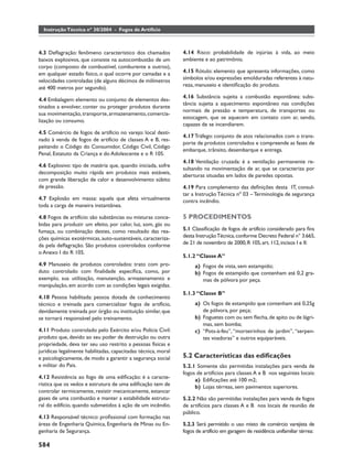 Instrução Técnica nº 30/2004 - Fogos de Artifício



4.3 Deﬂagração: fenômeno característico dos chamados           4.14 Risco: probabilidade de injúrias à vida, ao meio
baixos explosivos, que consiste na autocombustão de um         ambiente e ao patrimônio.
corpo (composto de combustível, comburente e outros),
em qualquer estado físico, o qual ocorre por camadas e a       4.15 Rótulo: elemento que apresenta informações, como
velocidades controladas (de alguns décimos de milímetros       símbolos e/ou expressões emolduradas referentes à natu-
                                                               reza, manuseio e identiﬁcação do produto.
até 400 metros por segundo).
                                                               4.16 Substância sujeita a combustão espontânea: subs-
4.4 Embalagem: elemento ou conjunto de elementos des-
                                                               tância sujeita a aquecimento espontâneo nas condições
tinados a envolver, conter ou proteger produtos durante
                                                               normais de pressão e temperatura, de transportes ou
sua movimentação, transporte, armazenamento, comercia-
                                                               estocagem, que se aquecem em contato com ar, sendo,
lização ou consumo.
                                                               capazes de se incendiarem.
4.5 Comércio de fogos de artifício no varejo: local desti-
                                                               4.17 Tráfego: conjunto de atos relacionados com o trans-
nado à venda de fogos de artifício de classes A e B, res-
                                                               porte de produtos controlados e compreende as fases de
peitando o Código do Consumidor, Código Civil, Código
                                                               embarque, trânsito, desembarque e entrega.
Penal, Estatuto da Criança e do Adolescente e o R 105.
                                                               4.18 Ventilação cruzada: é a ventilação permanente re-
4.6 Explosivo: tipo de matéria que, quando iniciada, sofre
                                                               sultando na movimentação de ar, que se caracteriza por
decomposição muito rápida em produtos mais estáveis,
                                                               aberturas situadas em lados de paredes opostas.
com grande liberação de calor e desenvolvimento súbito
de pressão.                                                    4.19 Para complemento das deﬁnições desta IT, consul-
                                                               tar a Instrução Técnica nº 03 – Terminologia de segurança
4.7 Explosão em massa: aquela que afeta virtualmente           contra incêndio.
toda a carga de maneira instantânea.

4.8 Fogos de artifício: são substâncias ou misturas conce-     5 PROCEDIMENTOS
bidas para produzir um efeito, por calor, luz, som, gás ou
fumaça, ou combinação destes, como resultado das rea-          5.1 Classiﬁcação de fogos de artifício considerado para ﬁns
ções químicas exotérmicas, auto-sustentáveis, caracteriza-     desta Instrução Técnica, conforme Decreto Federal n° 3.665,
da pela deﬂagração. São produtos controlados conforme          de 21 de novembro de 2000, R 105, art. 112, incisos I e II:
o Anexo I do R 105.
                                                               5.1.2 “Classe A”
4.9 Manuseio de produtos controlados: trato com pro-                a) Fogos de vista, sem estampido;
duto controlado com ﬁnalidade especíﬁca, como, por                  b) Fogos de estampido que contenham até 0,2 gra-
exemplo, sua utilização, manutenção, armazenamento e                   mas de pólvora por peça.
manipulação, em acordo com as condições legais exigidas.
                                                               5.1.3 “Classe B”
4.10 Pessoa habilitada: pessoa dotada de conhecimento
técnico e treinada para comercializar fogos de artifício,           a) Os fogos de estampido que contenham até 0,25g
devidamente treinada por órgão ou instituição similar, que             de pólvora, por peça;
se tornará responsável pelo treinamento.                            b) Foguetes com ou sem ﬂecha, de apito ou de lágri-
                                                                       mas, sem bomba;
4.11 Produto controlado pelo Exército e/ou Polícia Civil:           c) “Pots-à-feu”, “morteirinhos de jardim”, “serpen-
produto que, devido ao seu poder de destruição ou outra                tes voadoras” e outros equiparáveis.
propriedade, deva ter seu uso restrito a pessoas físicas e
jurídicas legalmente habilitadas, capacitadas técnica, moral
e psicologicamente, de modo a garantir a segurança social      5.2 Características das ediﬁcações
e militar do País.                                             5.2.1 Somente são permitidas instalações para venda de
                                                               fogos de artifícios para classes A e B nos seguintes locais:
4.12 Resistência ao fogo de uma ediﬁcação: é a caracte-
                                                                    a) Ediﬁcações até 100 m2;
rística que os vedos e estrutura de uma ediﬁcação tem de            b) Lojas térreas, sem pavimentos superiores.
controlar termicamente, resistir mecanicamente, estancar
gases de uma combustão e manter a estabilidade estrutu-        5.2.2 Não são permitidas instalações para venda de fogos
ral do edifício, quando submetidos à ação de um incêndio.      de artifícios para classes A e B nos locais de reunião de
                                                               público.
4.13 Responsável técnico: proﬁssional com formação nas
áreas de Engenharia Química, Engenharia de Minas ou En-        5.2.3 Será permitido o uso misto de comércio varejista de
genharia de Segurança.                                         fogos de artifício em garagem de residência unifamiliar térrea:

584
 