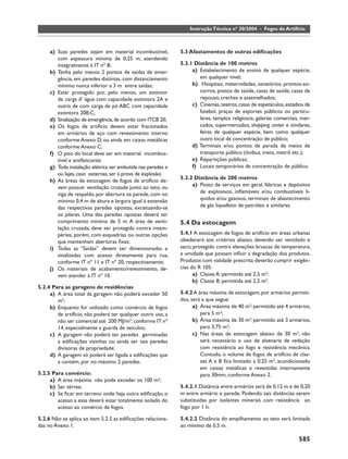 Instrução Técnica nº 30/2004 - Fogos de Artifício



     a) Suas paredes sejam em material incombustível,         5.3 Afastamentos de outras ediﬁcações
        com espessura mínima de 0,25 m, atendendo
        integralmente à IT nº 8;                              5.3.1 Distância de 100 metros
     b) Tenha pelo menos 2 pontos de saídas de emer-               a) Estabelecimento de ensino de qualquer espécie,
        gência, em paredes distintas, com distanciamento              em qualquer nível;
        mínimo nunca inferior a 3 m entre saídas;                  b) Hospitais, maternidades, sanatórios, prontos-so-
     c) Estar protegido por, pelo menos, um extintor                  corros, postos de saúde, casas de saúde, casas de
        de carga d’ água com capacidade extintora 2A e                repouso, creches e assemelhados;
        outro de com carga de pó ABC com capacidade                c) Cinemas, teatros, casas de espetáculos, estádios de
        extintora 20B:C;                                              futebol, praças de esportes públicos ou particu-
     d) Sinalização de emergência, de acordo com ITCB 20;             lares, templos religiosos, galerias comerciais, mer-
     e) Os fogos de artifício devem estar fracionados                 cados, supermercados, shopping center e similares,
        em armários de aço com revestimento interno                   feiras de qualquer espécie, bem como qualquer
        conforme Anexo D, ou ainda em caixas metálicas                outro local de concentração de público;
        conforme Anexo C;                                          d) Terminais e/ou pontos de parada de meios de
     f) O piso do local deve ser em material incombus-                transporte público (ônibus, trens, metrô etc.);
        tível e antifaiscante;                                     e) Repartições públicas;
     g) Toda instalação elétrica ser embutida nas paredes e        f) Locais temporários de concentração de público.
        ou lajes, caso externas, ser à prova de explosão;
                                                              5.3.2 Distância de 200 metros
     h) As áreas de estocagem de fogos de artifício de-
        vem possuir ventilação cruzada junto ao teto, ou           a) Posto de serviços em geral, fábricas e depósitos
        viga de respaldo, por abertura na parede, com no              de explosivos, inﬂamáveis e/ou combustíveis lí-
        mínimo 0,4 m de altura e largura igual à extensão             quidos e/ou gasosos, terminais de abastecimento
        das respectivas paredes opostas, excetuando-se                de gás liquefeito de petróleo e similares.
        os pilares. Uma das paredes opostas deverá ter
        comprimento mínimo de 5 m. A área de venti-           5.4 Da estocagem
        lação cruzada, deve ser protegida contra intem-
        péries, porém, com esquadrias ou outras opções        5.4.1 A estocagem de fogos de artifício em áreas urbanas
        que mantenham aberturas ﬁxas;                         obedecerá aos critérios abaixo, devendo ser ventilado e
     i) Todas as “Saídas” devem ser dimensionadas e           seco, protegido contra elevações bruscas de temperatura,
        sinalizadas com acesso diretamente para rua,          e umidade que possam inﬂuir a degradação dos produtos.
        conforme IT nº 11 e IT nº 20, respectivamente;        Produtos com validade prescrita deverão cumprir exigên-
     j) Os materiais de acabamento/revestimento, de-          cias do R 105:
        vem atender à IT nº 10.                                     a) Classe A: permitida até 2,5 m³;
                                                                    b) Classe B: permitida até 2,5 m³.
5.2.4 Para as garagens de residências
     a) A área total da garagem não poderá exceder 50         5.4.2 A área máxima de estocagem, por armários permiti-
        m2;                                                   dos, será a que segue:
     b) Enquanto for utilizado como comércio de fogos               a) Área máxima de 40 m2: permitido até 4 armários,
        de artifício, não poderá ter qualquer outro uso, a             para 5 m³;
        não ser comercial até 200 MJ/m2, conforme IT nº             b) Área máxima de 30 m2: permitido até 3 armários,
        14, especialmente a guarda de veículos;                        para 3,75 m³;
     c) A garagem não poderá ter paredes germinadas                 c) Nas áreas de estocagem abaixo de 30 m2, não
        a ediﬁcações vizinhas ou ainda ser tais paredes                será necessário o uso de alvenaria de vedação
        divisoras de propriedade;                                      com resistência ao fogo e resistência mecânica.
     d) A garagem só poderá ser ligada a ediﬁcações que                Contudo, o volume de fogos de artifício de clas-
        a contém, por no máximo 2 paredes.                             ses A e B ﬁca limitado a 0,25 m3, acondicionado
                                                                       em caixas metálicas e revestidas internamente
5.2.5 Para comércio:                                                   para 30mm, conforme Anexo 2.
     a) A área máxima não pode exceder os 100 m²;
     b) Ser térrea;                                           5.4.2.1 Distância entre armários será de 0,12 m e de 0,20
     c) Se ﬁcar em terreno onde haja outra ediﬁcação, o       m entre armário e parede. Podendo tais distâncias serem
        acesso a essa deverá estar totalmente isolado do      substituídas por isolantes minerais com resistência ao
        acesso ao comércio de fogos.                          fogo por 1 h.

5.2.6 Não se aplica ao item 5.2.5 as ediﬁcações relaciona-    5.4.2.2 Distância do empilhamento ao teto será limitada
das no Anexo 1.                                               ao mínimo de 0,5 m.

                                                                                                                    585
 
