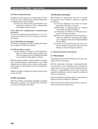 Instrução Técnica nº 30/2004 - Fogos de Artifício



5.4.3 Do acondicionamento                                     5.6 Da documentação
Os fogos de artifício devem ser acondicionados em armá-       5.6.1 Deverão ser apresentadas junto com o processo
rios de aço com as especiﬁcações constantes do Anexo 2,       de segurança contra incêndio e explosão os seguintes
e medidas máximas descritas abaixo:                           documentos:
      a) Altura: 2 m, largura: 0,25 m, profundidade: 0,5 m,        a) Leiaute da disposição dos armários de estoca-
         totalizando o volume de 1,25 m³ unidade padrão               gem, balcão de vendas e circulação;
         de cubicagem adotado nesta IT.                            b) Autorização do Departamento de Produtos
                                                                      Controlados da Polícia Civil (DPC);
5.4.3.1 Altura de empilhamento e fracionamento
                                                                   c) Autorização da Prefeitura do Município, para o
de volume
A altura de empilhamento ﬁca limitada em 2 m, e o fra-                comércio de fogos de artifício;
cionamento de volume de 1,25 m³ será de, no mínimo, 4              d) Memorial ou Laudo Descritivo de construção as-
partes iguais.                                                        sinado por engenheiro responsável pela ediﬁca-
                                                                      ção e respectiva Anotação de Responsabilidade
5.4.3.2 Proibições de estocagem                                       Técnica (ART);
Fica vedada a estocagem de pólvora ou fogos de estampi-            e) Quadro em local visível na loja, que cite os arti-
do com fogos de artifício não explosivo.                              gos do Código do Consumidor sobre o limite de
                                                                      idade para compra de fogos de artifícios.
5.4.4 De produtos a granel
     a) Fica proibida a estocagem e comercialização de
                                                              6. PRESCRIÇÕES DIVERSAS
        fogos de artifício a granel, seja de qualquer natu-
        reza e de qualquer tipo de embalagem (exemplos:       6.1 Mostruário
        sacos de papel, de ráﬁa, plástico e estopa).
                                                              A exposição de material ﬁca limitada às caixas vazias, catá-
5.4.5 Os fogos de artifício somente poderão ser expos-        logos ou fotos dos produtos.
tos à venda devidamente acondicionados e com rótulos
explicativos de seu efeito e de seu manejo e, onde estejam    6.2 Fica reconhecida a Assobrapi – Associação Brasilei-
discriminadas sua denominação usual, sua classiﬁcação e       ra de Pirotecnia, como entidade de direito privado que
procedência.                                                  poderá prestar serviços de formação de pessoal técnico,
                                                              assessoria e responsabilidade técnica pelos respectivos
5.4.6 Fica proibida a existência de qualquer fonte de calor
                                                              engenheiros habilitados na área de engenharia química, de
na área de venda.
                                                              minas ou de segurança.

5.5 Do manuseio                                               6.3 Para ediﬁcações existentes adotar as prescrições da
                                                              Tabela 4 do Decreto Estadual nº 46.076/01.
5.5.1 Fica proibida a manipulação, embalagem, montagem,
desmanche ou qualquer outra alteração das característi-       6.4. Os casos omissos desta Instrução Técnica, serão ana-
cas iniciais de fabricação do produto.                        lisados através de comissão técnica.




586
 