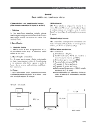 Instrução Técnica nº 30/2004 - Fogos de Artifício



                                                       Anexo C
                                  Caixa metálica com revestimento interno


Caixa metálica com revestimento interno                        2.4 Identiﬁcação
para acondicionamento de fogos de artifício                    2.4.1 Possuir aﬁxado na tampa, porta etiqueta de no
                                                               mínimo 70 mm X 40 mm, para identiﬁcação da Classe
1 Objetivo                                                     do produto estocado, com inscrições, a cargo do usuário:
                                                               Classe A ou B, com fogos de artifício explosivo ou apenas
1.1 Esta especiﬁcação estabelece condições mínimas
                                                               de queima.
exigíveis para acondicionamento de fogos de artifício em
caixa metálica revestida internamente com mantas mine-
rais ou similares.                                             3 Revestimento interno
                                                               3.1 A caixa metálica e a tampa devem ser revestidas com
2 Especiﬁcação                                                 mantas minerais ou similares, ﬁxadas em painéis rígidos ou
                                                               similares, para 30 min de resistência ao fogo.
2.1 Medidas e volume
2.1.1 Altura máxima de 0,275 m; largura máxima de 0,42         3.2 Materiais de revestimento
m; profundidade máxima de 0,2 m; totalizando volume            3.2.1 Características:
máximo de 0,0231 m3.                                                i) Densidade: até 130 Kg/m3;
                                                                    j) Condutividade: até 0,3 W/m2, com resistência a
2.2 Especiﬁcações construtivas
                                                                       temperaturas, não menores que 900°C;
2.2.1 O corpo, laterais, tampa e fundo, confeccionados
                                                                    k) Emissividade: igual ou menor que 0,900;
em chapa 16, com espessura mínima de 1 mm, laminadas
                                                                    l) Ponto de fusão: mínimo de 1500°C;
a frio, unidas com solda elétrica a ponto, ou similar, de
                                                                    m) Propagação de chamas: igual a zero;
forma a dar ao conjunto total, resistência, estabilidade e
                                                                    n) Propagação de fumaça: igual a zero;
bom acabamento.
                                                                    o) Deformações (Temperatura ~= 500°C): limitado
2.3 Pintura                                                            ao máximo de 6% do painel;
2.3.1. As chapas devem possuir tratamento antioxidante,             p) Impermeabilização: com tratamento anti-higros-
acabamento e pintura, com garantia de no mínimo 2 (dois)               cópico ou revestido de ﬁlme para evitar absorção
anos em relação a pontos de oxidação.                                  de umidade.




Croquis - sem escala



                                                                                                     42 cm



                                    27,5 cm                                    27,5 cm




        Vista frontal                                        20 cm
                                                                                                  Vista lateral




                                                                                                                   589
 