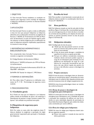 Instrução Técnica nº 31/2004 - Heliponto e Heliporto



1 OBJETIVO                                                   5.3      Escolha do local
1.1 Esta Instrução Técnica estabelece as condições ne-       5.3.1 Para escolher o local destinado à construção de um
cessárias para segurança contra incêndio de helipontos       heliponto, deve-se atender às considerações descritas na
e heliportos, atendendo ao previsto no Decreto Estadual      Portaria Nº 18/GM5/74.
nº 46.076/01.
                                                             5.4      Área periférica
2 APLICAÇÃO                                                  5.4.1 Em heliponto situado ao nível do solo, além da faixa
                                                             periférica (Figura 2 do Anexo B), é recomendável que haja
2.1 Esta Instrução Técnica se aplica a todas as ediﬁcações
                                                             uma cerca de segurança de um metro de altura circundan-
e áreas de risco que possuam helipontos ou heliportos,
                                                             do os limites da área periférica, com objetivo de evitar que
adotando, com as adequações necessárias, as exigências da
                                                             animais ou pessoas estranhas entrem na área de pouso
Portaria nº 18/GM5, de 14 de fevereiro de 1974, do Minis-
                                                             (Figura 2 do Anexo B).
tério da Aeronáutica, as quais em hipótese alguma pode-
rão substituir as demais exigências para as ediﬁcações nas
quais os helipontos estiverem implantados, especialmente     5.5      Helipontos elevados
no tocante às rotas de fuga.                                 5.5.1 Conﬁguração de área de pouso
                                                                  a) Desde que não seja possível construir um heli-
3 REFERÊNCIAS NORMATIVAS E                                           ponto ao nível do solo, pode-se prever sua insta-
BIBLIOGRÁFICAS                                                       lação em local elevado;
                                                                  b) A área de pouso pode abranger a totalidade da
Para compreensão desta Instrução Técnica é necessário                superfície do terreno ou apenas parte dele;
consultar as seguintes normatizações                              c) Terraços em edifícios considerados existentes,
                                                                     mediante cálculo estrutural, podem suportar a
3.1 Código Brasileiro de Aeronáutica (CBAer)                         carga de um helicóptero pela instalação de uma
                                                                     plataforma de distribuição de carga. Se a pla-
3.2 Portaria nº 18/GM5, de fevereiro de 1974 do Ministé-
                                                                     taforma for construída, recomenda-se que sua
rio da Aeronáutica
                                                                     altura não seja inferior àquela dos peitoris do
3.3 Instrução do Comando da Aeronáutica (ICA) 92-1, de               terraço e não diﬁculte o pouso e decolagem da
24jan2000 - ediﬁcações                                               aeronave.

3.4 NFPA 418 “Standar for heliports”, 1995 Edition           5.5.2    Projeto estrutura
                                                             5.5.2.1 A área de pouso e decolagem deve ser dimensio-
4 TERMOS E DEFINIÇÕES                                        nada para as características (peso e dimensões) do maior
                                                             helicoptero que irá utilizá-la, além daquelas previstas para
4.1 Para efeito desta IT, aplicam-se as deﬁnições cons-
                                                             acúmulo de pessoas (área de refúgio), equipamentos etc.
tantes da IT nº 03 - Terminologia de segurança contra
incêndio                                                     5.5.2.2 As áreas de pouso/decolagem devem ser sinaliza-
                                                             das conforme Anexo A.
5 PROCEDIMENTOS
                                                             5.5.3 Áreas de pouso e decolagem de
5.1 Condições gerais                                         emergências para helicópteros
5.1.1 Tendo em vista que um heliporto é um heliponto         5.5.3.1 A construção de áreas de pouso e decolagem de
público dotado de facilidades de apoio e de embarque e       emergência para helicópteros, com a ﬁnalidade de prever
desembarque de pessoas e cargas, somente a palavra “he-      a evacuação dos ocupantes de edifícios em caso de in-
liponto” será utilizada nas presentes Instruções.            cêndio ou outra calamidade, depende de autorização da
                                                             Autoridade Aeronáutica Regional, após análise dos obstá-
                                                             culos constituídos por outros edifícios.
5.2 Requisitos de segurança para
helipontos                                                   5.5.4 Área de refúgio para helipontos
5.2.1 Em todos os casos, além das exigências desta IT,       5.5.4.1 As áreas de refúgio para helipontos devem aten-
deve-se obedecer às exigências e aprovação do órgão          der aos seguintes quesitos:
governamental responsável pela aprovação e ﬁscalização            a) Possuir área superior à metade da área total do
dos helipontos.                                                       último pavimento;

                                                                                                                   595
 