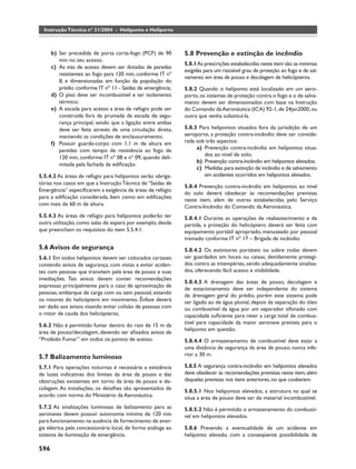 Instrução Técnica nº 31/2004 - Heliponto e Heliporto



      b) Ser precedida de porta corta-fogo (PCF) de 90        5.8 Prevenção e extinção de incêndio
         min no seu acesso;
                                                              5.8.1 As prescrições estabelecidas neste item são as mínimas
      c) As vias de acesso devem ser dotadas de paredes
                                                              exigidas para um razoável grau de proteção ao fogo e de sal-
         resistentes ao fogo para 120 min, conforme IT nº
                                                              vamento em área de pouso e decolagem de helicópteros.
         8, e dimensionadas em função da população do
         prédio conforme IT nº 11 - Saídas de emergência;     5.8.2 Quando o heliponto está localizado em um aero-
      d) O piso deve ser incombustível e ter isolamento       porto, os sistemas de proteção contra o fogo e o de salva-
         térmico;                                             mento devem ser dimensionados com base na Instrução
      e) A escada para acesso a área de refúgio pode ser      do Comando da Aeronáutica (ICA) 92-1, de 24jan2000, ou
         construída fora da prumada da escada de segu-        outra que venha substituí-la.
         rança principal, sendo que a ligação entre ambas
         deve ser feita através de uma circulação direta,     5.8.3 Para helipontos situados fora da jurisdição de um
         mantendo as condições de enclausuramento;            aeroporto, a proteção contra-incêndio deve ser conside-
      f) Possuir guarda-corpo com 1,1 m de altura em          rada sob três aspectos:
         paredes com tempo de resistência ao fogo de               a) Prevenção contra-incêndio em helipontos situa-
                                                                      dos ao nível de solo;
         120 min, conforme IT nº 08 e nº 09, quando deli-
                                                                   b) Prevenção contra-incêndio em helipontos elevados;
         mitada pela fachada da ediﬁcação.
                                                                   c) Medidas para extinção de incêndio e de salvamento
5.5.4.2 As áreas de refúgio para helipontos serão obriga-             em acidentes ocorridos em helipontos elevados.
tórias nos casos em que a Instrução Técnica de “Saídas de
                                                              5.8.4 Prevenção contra-incêndio em helipontos ao nível
Emergência” especiﬁcarem a exigência de áreas de refúgio
                                                              do solo deverá obedecer às recomendações previstas
para a ediﬁcação considerada, bem como em ediﬁcações
                                                              neste item, além de outras estabelecidas pelo Serviço
com mais de 60 m de altura.                                   Contra-Incêndio do Comando da Aeronáutica.
5.5.4.3 As áreas de refúgio para helipontos poderão ter       5.8.4.1 Durante as operações de reabastecimento e de
outra utilização, como salas de espera por exemplo, desde     partida, a proteção do helicóptero deverá ser feita com
que preencham os requisitos do item 5.5.4.1.                  equipamento portátil apropriado, manuseado por pessoal
                                                              treinado conforme IT nº 17 – Brigada de incêndio.
5.6 Avisos de segurança                                       5.8.4.2 Os extintores portáteis ou sobre rodas devem
5.6.1 Em todos helipontos devem ser colocados cartazes        ser guardados em locais ou caixas, devidamente protegi-
contendo avisos de segurança, com vistas a evitar aciden-     dos contra as intempéries, sendo adequadamente sinaliza-
tes com pessoas que transitem pela área de pouso e suas       dos, oferecendo fácil acesso e visibilidade.
imediações. Tais avisos devem conter recomendações
                                                              5.8.4.3 A drenagem das áreas de pouso, decolagem e
expressas principalmente para o caso de aproximação de
                                                              de estacionamento deve ser independente do sistema
pessoas, embarque de carga com ou sem pessoal, estando
                                                              de drenagem geral do prédio, porém este sistema pode
os rotores do helicóptero em movimento. Ênfase deverá         ser ligado ao de água pluvial, depois da separação do óleo
ser dado aos avisos visando evitar colisão de pessoas com     ou combustível da água por um separador sifonado com
o rotor de cauda dos helicópteros.                            capacidade suﬁciente para reter a carga total de combus-
5.6.2 Não é permitido fumar dentro do raio de 15 m da         tível para capacidade da maior aeronave prevista para o
                                                              heliponto em questão.
área de pouso/decolagem, devendo ser aﬁxados avisos de
“Proibido Fumar” em todos os pontos de acesso.                5.8.4.4 O armazenamento de combustível deve estar a
                                                              uma distância de segurança da área de pouso, nunca infe-
5.7 Balizamento luminoso                                      rior a 30 m.

5.7.1 Para operações noturnas é necessária a existência       5.8.5 A segurança contra-incêndio em helipontos elevados
de luzes indicativas dos limites da área de pouso e das       deve obedecer às recomendações previstas neste item, além
obstruções existentes em torno da área de pouso e de-         daquelas previstas nos itens anteriores, no que couberem.
colagem. As instalações, os detalhes são apresentados de
                                                              5.8.5.1 Nos helipontos elevados, a estrutura na qual se
acordo com norma do Ministério da Aeronáutica.                situa a área de pouso deve ser de material incombustível.
5.7.2 As sinalizações luminosas de balizamento para as        5.8.5.2 Não é permitido o armazenamento do combustí-
aeronaves devem possuir autonomia mínima de 120 min           vel em helipontos elevados.
para funcionamento na ausência de fornecimento de ener-
gia elétrica pela concessionária local, de forma análoga ao   5.8.6 Prevendo a eventualidade de um acidente em
sistema de iluminação de emergência.                          heliponto elevado, com a conseqüente possibilidade de

596
 
