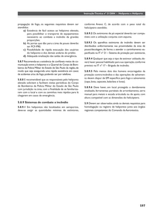 Instrução Técnica nº 31/2004 - Heliponto e Heliporto



propagação de fogo, os seguintes requisitos devem ser            conforme Anexo C, de acordo com o peso total do
atendidos:                                                       helicóptero atendido;
     a) Existência de fácil acesso ao heliponto elevado,
        para possibilitar o transporte de equipamentos           5.8.9.2 Os extintores de pó especial deverão ser compa-
        necessário ao combate a incêndio de grandes              tíveis com a utilização conjunta com espuma.
        proporções;
     b) As portas que dão para a área de pouso deverão           5.8.9.3 Os aparelhos extintores de incêndio devem ser
        ter PCF-P90;                                             distribuídos uniformemente nas proximidades da área de
     c) Possibilidade de rápida evacuação dos usuários           pouso/decolagem, de forma a atender o caminhamento es-
        do heliponto e dos demais andares do prédio;             peciﬁcado na IT nº 21 – Sistema de proteção por extintores.
     d) Adequada sinalização das saídas de emergência.
                                                                 5.8.9.4 Qualquer que seja o tipo de extintor utilizado, de-
5.8.7 Recomenda-se a existência de conﬁáveis meios de co-        verá haver pessoal habilitado para sua operação, conforme
municação entre o heliponto e o Quartel do Corpo de Bom-         previsto na IT nº 17 – Brigada de incêndio.
beiros da Polícia Militar do Estado de São Paulo da região, de
modo que seja assegurada uma rápida assistência em casos         5.8.9.5 Pelo menos dois dos homens encarregados da
de acidentes e/ou de fogo, podendo ser por telefone.             proteção contra-incêndios e das operações de salvamen-
                                                                 to devem dispor de EPI especíﬁco para fogo e salvamento
5.8.8 E recomendável que os responsáveis pelo heliponto
elevado solicitem e facilitem visitas periódicas do Corpo        (capa, bota, capacete, balaclava e luvas).
de Bombeiros da Polícia Militar do Estado de São Paulo           5.8.9.6 Deve haver, em local protegido e devidamente
com jurisdição na área, com a ﬁnalidade de se familiariza-
                                                                 sinalizado, ferramentas portáteis de arrombamento, serra
rem com o local e com os caminhos mais rápidos para lá
                                                                 manual para metais e escada articulada ou de apoio, com
chegarem em casos de emergência.
                                                                 altura compatível com as dimensões do helicóptero.
5.8.9 Sistemas de combate a incêndio                             5.9 Devem ser observados ainda os demais requisitos para
5.8.9.1 Em helipontos não localizados em aeroportos,             homologação ou registro de helipontos junto aos órgãos
deve-se exigir as quantidades mínimas de extintores,             regionais competentes do Comando da Aeronáutica.




                                                                                                                      597
 