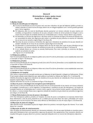 Instrução Técnica nº 31/2004 - Heliponto e Heliporto



                                                  Anexo A
                                     Orientações de sinais e ajudas visuais
                                       Fonte: Port. nº 18GM5 – M. Aer

1. Ajudas visuais
1.1 Sinais de identiﬁcação de helipontos
      A. O sinal de identiﬁcação da área de pouso será uma letra indicadora do tipo de heliponto (público, privado ou
          militar), colocado no centro da área de toque, dentro de um triângulo eqüilátero com o vértice pintado apontado
          para o norte magnético.
      B. Os helipontos, além do sinal de identiﬁcação, deverão apresentar um número indicador do peso máximo, em
          toneladas, correspondente à resistência do seu piso, colocado à direita do vértice pintado do triângulo e com a
          mesma letra. As frações de toneladas deverão ser arredondadas para o número inteiras inferior mais próximo.
      C. As dimensões e as formas dos algarismos e das letras serão as constantes da Figura 4 do Anexo B. Quando hou-
          ver necessidade de utilizar dois algarismos para indicar a resistência do piso, deverão os mesmos ser reduzidos
          de um terço do seu tamanho original (Figura 5 do Anexo B).
      D. Nas áreas de pouso circulares, as dimensões dos algarismos indicadores da resistência do seu piso deverão ser
          também reduzidas de um terço do seu tamanho original (Figura 6 do anexo B).
      E. As dimensões e o posicionamento do triângulo dentro da área de toque, bem como da letra indicadora do tipo
          de heliponto e do número indicador da resistência do piso, são os constantes da Figura 7 do Anexo B.
      F. A cor utilizada deverá ser a branca ou amarela, fosforescente. Para maior contraste, os contornos das ﬁguras
          poderão ser pintados em preto.
      (ver Figuras 4, 5 e 6 do Anexo B)
1.2 Helipontos públicos
1.2.1 O sinal de identiﬁcação de um heliponto público será a letra H na forma, dimensões e cores estabelecidas neste item
e mostradas na Figura 7 do Anexo B.
1.3 Helipontos privados
1.3.1 O sinal de identiﬁcação de um heliponto privado será a letra P, na forma, dimensões e cores estabelecidas neste item
e mostradas na Figura 8 do Anexo B.
1.4 Helipontos militares
1.4.1 O sinal de identiﬁcação de um heliponto militar será a letra M, na forma, dimensões e cores estabelecidas neste item
e mostradas na Figura 9 do Anexo B.
1.5 Heliponto em hospital
1.5.1 Usa-se a mesma forma de marcação prevista para os helipontos em geral, devendo o triângulo ser fosforescente. A letra
H será sempre utilizada nestes helipontos, quer sejam públicos ou privados ou militares. (ver Figuras 10 e 11 do Anexo B).
1.5.2 As dimensões dos algarismos indicadores da resistência do seu piso deverão ser reduzidas de 1/3 (um terço) de seu
tamanho original (Figura 10 do Anexo B).
1.5.3 As dimensões da cruz são as constantes da Figura 10 do Anexo B.
1.6 Área de pouso e decolagem de emergência para helicópteros
1.6.1 O sinal ou marca de identiﬁcação da área de pouso será um círculo possuindo no seu interior um número indicativo
da tonelagem, orientada para o norte magnético, correspondente à resistência do piso (do helicóptero). As frações de
toneladas deverão ser arredondadas para o número inteiro superior mais próximo, exceto quando a resistência do piso
for inferior a 1 (uma) tonelada. Nesse caso, o algarismo indicado da resistência do piso deverá ser precedido do algarismo
zero (Figura 12 do Anexo B).
1.7 Sinais Delimitadores de área de pouso e decolagem
1.7.1 Nos helicópteros públicos, privados, em hospitais, nas áreas de pouso e emergências ou ocasionais, deverá haver
faixas delimitando a área de pouso, devendo-se ter o cuidado para que essas faixas não sejam confundidas com outras
existentes perto da área de pouso. Tais faixas serão idênticas às delimitadoras da área de toque (Figura 13 do Anexo B)
1.8 Marcação de pistas de rolagem
1.8.1 Quando houver necessidade de pista de rolagem, deverá ser prevista a marcação de guias das mesmas. A cor usada
deverá ser a amarela.
1.9 Marcação de pátio de estacionamento
1.9.1 Os pátios de estacionamento deverão ser claramente sinalizados, a ﬁm de que sejam facilitadas as manobras execu-
tadas pelos helicópteros, bem como garantida a segurança do pessoal e dos equipamentos. Caso necessário, deverão ser
traçadas linhas guias, nas guias, deverá ser prevista a separação adequada entre os rotores dos helicópteros adjacentes.

598
 