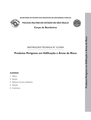 SECRETARIA DE ESTADO DOS NEGÓCIOS DA SEGURANÇA PÚBLICA


                       POLÍCIA MILITAR DO ESTADO DE SÃO PAULO

                                              Corpo de Bombeiros




                                                                           Produtos Perigosos em Edificação e Áreas de Risco
                                INSTRUÇÃO TÉCNICA Nº 32/2004

        Produtos Perigosos em Edificação e Áreas de Risco




SUMÁRIO
1   Objetivo

2   Aplicação

3   Referências normativas e bibliográficas

4   Definições

5   Procedimentos
 