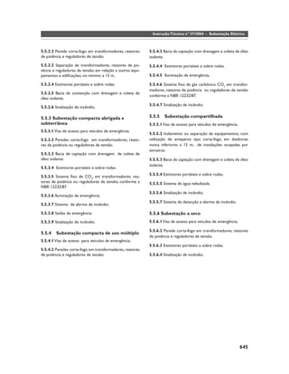 Instrução Técnica nº 37/2004 - Subestação Elétrica



5.5.2.2 Parede corta-fogo em transformadores, reatores      5.5.4.3 Bacia de captação com drenagem e coleta de óleo
de potência e reguladores de tensão.                        isolante.
5.5.2.3 Separação de transformadores, reatores de po-       5.5.4.4 Extintores portáteis e sobre rodas.
tência e reguladores de tensão, em relação a outros equi-
pamentos e ediﬁcações, no mínimo a 15 m.                    5.5.4.5 Iluminação de emergência.

5.5.2.4 Extintores portáteis e sobre rodas.                 5.5.4.6 Sistema ﬁxo de gás carbônico CO2 em transfor-
                                                            madores, reatores de potência ou reguladores de tensão
5.5.2.5 Bacia de contenção com drenagem e coleta de
                                                            conforme a NBR 12232/87.
óleo isolante.
                                                            5.5.4.7 Sinalização de incêndio.
5.5.2.6 Sinalização de incêndio.

5.5.3 Subestação compacta abrigada e                        5.5.5    Subestação compartilhada
subterrânea                                                 5.5.5.1 Vias de acesso para veículos de emergência.
5.5.3.1 Vias de acesso para veículos de emergência.
                                                            5.5.5.2 Isolamento ou separação de equipamentos, com
5.5.3.2 Paredes corta-fogo em transformadores, reato-       utilização de anteparos tipo corta-fogo, em distâncias
res de potência ou reguladores de tensão.                   nunca inferiores a 15 m, de instalações ocupadas por
                                                            terceiros.
5.5.3.3 Bacia de captação com drenagem de coleta de
óleo isolante.                                              5.5.5.3 Bacia de captação com drenagem e coleta de óleo
                                                            isolante.
5.5.3.4 Extintores portáteis e sobre rodas.
                                                            5.5.5.4 Extintores portáteis e sobre rodas.
5.5.3.5 Sistema ﬁxo de CO2, em transformadores, rea-
tores de potência ou reguladores de tensão, conforme a      5.5.5.5 Sistema de água nebulizada.
NBR 12232/87.
                                                            5.5.5.6 Sinalização de incêndio.
5.5.3.6 Iluminação de emergência.
                                                            5.5.5.7 Sistema de detecção e alarme de incêndio.
5.5.3.7 Sistema de alarme de incêndio.

5.5.3.8 Saídas de emergência.                               5.5.6 Subestação a seco
5.5.3.9 Sinalização de incêndio.                            5.5.6.1 Vias de acesso para veículos de emergência.

                                                            5.5.6.2 Parede corta-fogo em transformadores, reatores
5.5.4    Subestação compacta de uso múltiplo
                                                            de potência e reguladores de tensão.
5.5.4.1 Vias de acesso para veículos de emergência.
                                                            5.5.6.3 Extintores portáteis e sobre rodas.
5.5.4.2 Paredes corta-fogo em transformadores, reatores
de potência e reguladores de tensão.                        5.5.6.4 Sinalização de incêndio.




                                                                                                                  645
 