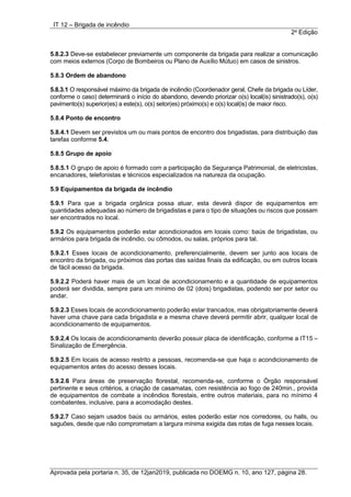 IT 12 – Brigada de incêndio
2a
Edição
Aprovada pela portaria n. 35, de 12jan2019, publicada no DOEMG n. 10, ano 127, página 28.
5.8.2.3 Deve-se estabelecer previamente um componente da brigada para realizar a comunicação
com meios externos (Corpo de Bombeiros ou Plano de Auxílio Mútuo) em casos de sinistros.
5.8.3 Ordem de abandono
5.8.3.1 O responsável máximo da brigada de incêndio (Coordenador geral, Chefe da brigada ou Líder,
conforme o caso) determinará o início do abandono, devendo priorizar o(s) local(is) sinistrado(s), o(s)
pavimento(s) superior(es) a este(s), o(s) setor(es) próximo(s) e o(s) local(is) de maior risco.
5.8.4 Ponto de encontro
5.8.4.1 Devem ser previstos um ou mais pontos de encontro dos brigadistas, para distribuição das
tarefas conforme 5.4.
5.8.5 Grupo de apoio
5.8.5.1 O grupo de apoio é formado com a participação da Segurança Patrimonial, de eletricistas,
encanadores, telefonistas e técnicos especializados na natureza da ocupação.
5.9 Equipamentos da brigada de incêndio
5.9.1 Para que a brigada orgânica possa atuar, esta deverá dispor de equipamentos em
quantidades adequadas ao número de brigadistas e para o tipo de situações ou riscos que possam
ser encontrados no local.
5.9.2 Os equipamentos poderão estar acondicionados em locais como: baús de brigadistas, ou
armários para brigada de incêndio, ou cômodos, ou salas, próprios para tal.
5.9.2.1 Esses locais de acondicionamento, preferencialmente, devem ser junto aos locais de
encontro da brigada, ou próximos das portas das saídas finais da edificação, ou em outros locais
de fácil acesso da brigada.
5.9.2.2 Poderá haver mais de um local de acondicionamento e a quantidade de equipamentos
poderá ser dividida, sempre para um mínimo de 02 (dois) brigadistas, podendo ser por setor ou
andar.
5.9.2.3 Esses locais de acondicionamento poderão estar trancados, mas obrigatoriamente deverá
haver uma chave para cada brigadista e a mesma chave deverá permitir abrir, qualquer local de
acondicionamento de equipamentos.
5.9.2.4 Os locais de acondicionamento deverão possuir placa de identificação, conforme a IT15 –
Sinalização de Emergência.
5.9.2.5 Em locais de acesso restrito a pessoas, recomenda-se que haja o acondicionamento de
equipamentos antes do acesso desses locais.
5.9.2.6 Para áreas de preservação florestal, recomenda-se, conforme o Órgão responsável
pertinente e seus critérios, a criação de casamatas, com resistência ao fogo de 240min., provida
de equipamentos de combate a incêndios florestais, entre outros materiais, para no mínimo 4
combatentes, inclusive, para a acomodação destes.
5.9.2.7 Caso sejam usados baús ou armários, estes poderão estar nos corredores, ou halls, ou
saguões, desde que não comprometam a largura mínima exigida das rotas de fuga nesses locais.
 
