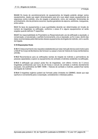 IT 12 – Brigada de incêndio
2a
Edição
Aprovada pela portaria n. 35, de 12jan2019, publicada no DOEMG n. 10, ano 127, página 28.
5.9.2.8 Os locais de acondicionamento de equipamentos da brigada poderão abrigar outros
equipamentos, desde que sejam dimensionados para tal e que sejam esses equipamentos da
segurança contra incêndio, e/ou de resgate e salvamento, como, por exemplo, ferramentas de
arrombamento, kits de primeiros socorros, líquidos geradores de espuma, extintores, mangueiras,
entre outros.
5.9.3 Os tipos de equipamentos e suas quantidades deverão ser determinadas em função do
número de brigadistas na edificação, conforme o anexo D e alguns equipamentos só serão
exigidos quando definido IT específica.
5.9.4 É de responsabilidade do Proprietário ou Responsável pelo uso da edificação a aquisição, a
conservação, a manutenção, o perfeito funcionamento, e/ou a reposição, se for o caso, dentro das
datas recomendadas pelos fabricantes desses equipamentos da brigada de incêndio, com o auxílio
da brigada.
5.10 Disposições finais
5.10.1 O descumprimento dos requisitos estabelecidos por esta instrução técnica será motivo para
o SSCIP do Corpo de Bombeiros não fornecer ou cassar o Auto de Vistoria do Corpo de Bombeiros
(AVCB).
5.10.2 Recomenda-se para as edificações isentas de brigada de incêndio a permanência de
pessoas capacitadas a operar os equipamentos de combate a incêndios existentes na edificação.
5.10.3 A edificação que possuir posto fixo de brigadistas, com efetivo mínimo de 5 (cinco)
brigadistas profissionais (por turno de 24 horas) e veículo de combate a incêndio devidamente
equipado, nos parâmetros da NBR 14096 – Viaturas de combate a incêndio, poderá ficar isenta
da brigada de incêndio.
5.10.4 O brigadista orgânico poderá ser formado pelas Unidades do CBMMG, desde que seja
oportuno e conveniente para a corporação, considerando o interesse público.
 