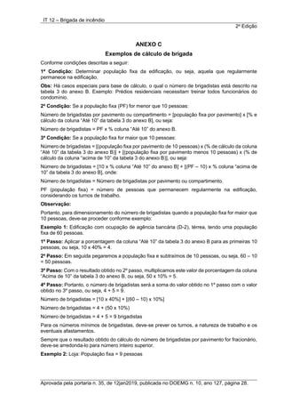 IT 12 – Brigada de incêndio
2a
Edição
Aprovada pela portaria n. 35, de 12jan2019, publicada no DOEMG n. 10, ano 127, página 28.
ANEXO C
Exemplos de cálculo de brigada
Conforme condições descritas a seguir:
1ª Condição: Determinar população fixa da edificação, ou seja, aquela que regularmente
permanece na edificação.
Obs: Há casos especiais para base de cálculo, o qual o número de brigadistas está descrito na
tabela 3 do anexo B. Exemplo: Prédios residenciais necessitam treinar todos funcionários do
condomínio.
2ª Condição: Se a população fixa (PF) for menor que 10 pessoas:
Número de brigadistas por pavimento ou compartimento = [população fixa por pavimento] x [% e
cálculo da coluna “Até 10” da tabela 3 do anexo B], ou seja:
Número de brigadistas = PF x % coluna “Até 10” do anexo B.
3ª Condição: Se a população fixa for maior que 10 pessoas:
Número de brigadistas = [(população fixa por pavimento de 10 pessoas) x (% de cálculo da coluna
“Até 10” da tabela 3 do anexo B)] + [(população fixa por pavimento menos 10 pessoas) x (% de
cálculo da coluna “acima de 10” da tabela 3 do anexo B)], ou seja:
Número de brigadistas = [10 x % coluna “Até 10” do anexo B] + [(PF – 10) x % coluna “acima de
10” da tabela 3 do anexo B], onde:
Número de brigadistas = Número de brigadistas por pavimento ou compartimento.
PF (população fixa) = número de pessoas que permanecem regularmente na edificação,
considerando os turnos de trabalho.
Observação:
Portanto, para dimensionamento do número de brigadistas quando a população fixa for maior que
10 pessoas, deve-se proceder conforme exemplo:
Exemplo 1: Edificação com ocupação de agência bancária (D-2), térrea, tendo uma população
fixa de 60 pessoas.
1º Passo: Aplicar a porcentagem da coluna “Até 10” da tabela 3 do anexo B para as primeiras 10
pessoas, ou seja, 10 x 40% = 4.
2º Passo: Em seguida pegaremos a população fixa e subtraímos de 10 pessoas, ou seja, 60 – 10
= 50 pessoas.
3º Passo: Com o resultado obtido no 2º passo, multiplicamos este valor de porcentagem da coluna
“Acima de 10” da tabela 3 do anexo B, ou seja, 50 x 10% = 5.
4º Passo: Portanto, o número de brigadistas será a soma do valor obtido no 1º passo com o valor
obtido no 3º passo, ou seja, 4 + 5 = 9.
Número de brigadistas = [10 x 40%] + [(60 – 10) x 10%]
Número de brigadistas = 4 + (50 x 10%)
Número de brigadistas = 4 + 5 = 9 brigadistas
Para os números mínimos de brigadistas, deve-se prever os turnos, a natureza de trabalho e os
eventuais afastamentos.
Sempre que o resultado obtido do cálculo do número de brigadistas por pavimento for fracionário,
deve-se arredonda-lo para número inteiro superior.
Exemplo 2: Loja: População fixa = 9 pessoas
 