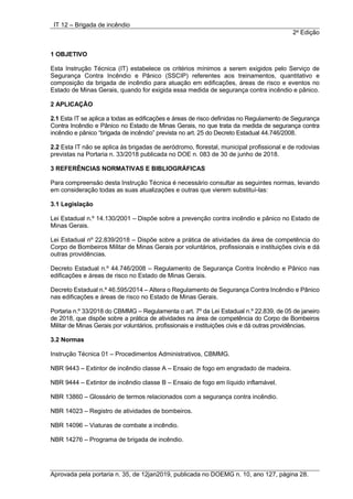 IT 12 – Brigada de incêndio
2a
Edição
Aprovada pela portaria n. 35, de 12jan2019, publicada no DOEMG n. 10, ano 127, página 28.
1 OBJETIVO
Esta Instrução Técnica (IT) estabelece os critérios mínimos a serem exigidos pelo Serviço de
Segurança Contra Incêndio e Pânico (SSCIP) referentes aos treinamentos, quantitativo e
composição da brigada de incêndio para atuação em edificações, áreas de risco e eventos no
Estado de Minas Gerais, quando for exigida essa medida de segurança contra incêndio e pânico.
2 APLICAÇÃO
2.1 Esta IT se aplica a todas as edificações e áreas de risco definidas no Regulamento de Segurança
Contra Incêndio e Pânico no Estado de Minas Gerais, no que trata da medida de segurança contra
incêndio e pânico “brigada de incêndio” prevista no art. 25 do Decreto Estadual 44.746/2008.
2.2 Esta IT não se aplica às brigadas de aeródromo, florestal, municipal profissional e de rodovias
previstas na Portaria n. 33/2018 publicada no DOE n. 083 de 30 de junho de 2018.
3 REFERÊNCIAS NORMATIVAS E BIBLIOGRÁFICAS
Para compreensão desta Instrução Técnica é necessário consultar as seguintes normas, levando
em consideração todas as suas atualizações e outras que vierem substituí-las:
3.1 Legislação
Lei Estadual n.º 14.130/2001 – Dispõe sobre a prevenção contra incêndio e pânico no Estado de
Minas Gerais.
Lei Estadual nº 22.839/2018 – Dispõe sobre a prática de atividades da área de competência do
Corpo de Bombeiros Militar de Minas Gerais por voluntários, profissionais e instituições civis e dá
outras providências.
Decreto Estadual n.º 44.746/2008 – Regulamento de Segurança Contra Incêndio e Pânico nas
edificações e áreas de risco no Estado de Minas Gerais.
Decreto Estadual n.º 46.595/2014 – Altera o Regulamento de Segurança Contra Incêndio e Pânico
nas edificações e áreas de risco no Estado de Minas Gerais.
Portaria n.º 33/2018 do CBMMG – Regulamenta o art. 7º da Lei Estadual n.º 22.839, de 05 de janeiro
de 2018, que dispõe sobre a prática de atividades na área de competência do Corpo de Bombeiros
Militar de Minas Gerais por voluntários, profissionais e instituições civis e dá outras providências.
3.2 Normas
Instrução Técnica 01 – Procedimentos Administrativos, CBMMG.
NBR 9443 – Extintor de incêndio classe A – Ensaio de fogo em engradado de madeira.
NBR 9444 – Extintor de incêndio classe B – Ensaio de fogo em líquido inflamável.
NBR 13860 – Glossário de termos relacionados com a segurança contra incêndio.
NBR 14023 – Registro de atividades de bombeiros.
NBR 14096 – Viaturas de combate a incêndio.
NBR 14276 – Programa de brigada de incêndio.
 