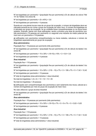 IT 12 – Brigada de incêndio
2a
Edição
Aprovada pela portaria n. 35, de 12jan2019, publicada no DOEMG n. 10, ano 127, página 28.
Nº de brigadistas por pavimento = [população fixa por pavimento] x [% de cálculo da coluna “Até
10” da Tabela 3 do anexo B]
Nº de brigadistas por pavimento = (9 x 40%) = 3,6
Nº de brigadistas por pavimento = 4 pessoas
Quando em uma planta houver mais de um grupo de ocupação, o número de brigadistas deve ser
calculado levando-se em conta o grupo de ocupação de maior risco. O número de brigadistas só
é calculado por grupo de ocupação, se as unidades forem compartimentadas ou os riscos forem
isolados. Exemplo: planta com duas edificações, sendo a primeira uma área de escritórios com
três pavimentos e 19 pessoas por pavimento e a segunda uma indústria de médio potencial de
risco com um pavimento e 116 pessoas:
a) edificações com pavimentos compartimentados ou riscos isolados, calcula-se o número de
brigadistas separadamente por grupo de ocupação:
Área administrativa
População fixa = 19 pessoas por pavimento (três pavimentos)
Nº de brigadistas por pavimento = [população fixa por pavimento] x [% de cálculo da tabela 3 do
anexo B]
Nº de brigadistas por pavimento = 10 x 30% + (19-10) x 10% = 3 + 0,9 = 3,9
Nº de brigadistas por pavimento = 4 pessoas
Área industrial
População fixa = 116 pessoas
Nº de brigadistas por pavimento = [população fixa por pavimento] x [% de cálculo da tabela 3 do
anexo B]
Nº de brigadistas por pavimento = 10 x 50% + (116 – 10) x 7% = 5 + 106 x 7% = 5 + 7,42 = 12,42
Nº de brigadistas por pavimento = 13 pessoas
Nº total de brigadistas (área administrativa + área industrial)
No total de brigadistas = (4 x 3) + 13 = 12 + 13 = 25
No total de brigadistas = 25 pessoas
b) edificações sem compartimentação dos pavimentos e sem isolamento dos riscos, calcula-se o
número de brigadistas por meio do grupo de ocupação de maior risco:
No caso utiliza-se o grupo da área industrial
Nº de brigadistas por pavimento = [população fixa por pavimento] x [% de cálculo da tabela 3 do
anexo B]
Área administrativa
População fixa = 19 pessoas por pavimento (três pavimentos)
Nº de brigadistas por pavimento = 10 x 50% + (19-10) x 7% = 5 + 9 x 7% = 5 + 0,63 = 5,63
Nº de brigadistas por pavimento = 6 pessoas
Área Industrial
População fixa = 116 pessoas
Nº de brigadistas por pavimento = 10 x 50% + (116 – 10) x 7% = 5 + 106 x 7% = 5 + 7,42 = 12,42
Nº de brigadistas por pavimento = 13 pessoas
Nº total de brigadistas (área administrativa + área industrial)
 