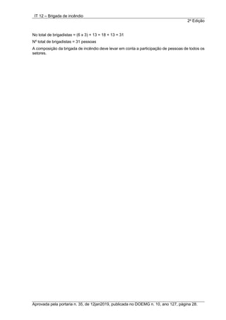 IT 12 – Brigada de incêndio
2a
Edição
Aprovada pela portaria n. 35, de 12jan2019, publicada no DOEMG n. 10, ano 127, página 28.
No total de brigadistas = (6 x 3) + 13 = 18 + 13 = 31
Nº total de brigadistas = 31 pessoas
A composição da brigada de incêndio deve levar em conta a participação de pessoas de todos os
setores.
 