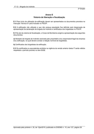 IT 12 – Brigada de incêndio
2a
Edição
Aprovada pela portaria n. 35, de 12jan2019, publicada no DOEMG n. 10, ano 127, página 28.
Anexo E
Vistoria de liberação e fiscalização
E.1 Para início da utilização da edificação devem ser apresentados os documentos previstos na
Instrução Técnica 01 para inclusão no PSCIP.
E.2 A edificação não utilizada e que não possua população fixa definida será dispensada de
apresentação da declaração de brigada de incêndio e certificados dos brigadistas no PSCIP.
E.1 No ato da vistoria de fiscalização, o Corpo de Bombeiros exigirá a apresentação dos seguintes
documentos:
a) Atestado de brigada de incêndio assinada pelo proprietário e/ou responsável legal da empresa
e/ou edificação, na qual deverá constar a relação nominal de brigadistas;
b) Certificados dos brigadistas da edificação.
E.3 Os certificados ou equivalentes emitidos na vigência da versão anterior desta IT serão válidos
respeitado o período previsto no item 5.5.2.
 