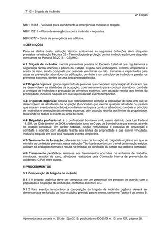IT 12 – Brigada de incêndio
2a
Edição
Aprovada pela portaria n. 35, de 12jan2019, publicada no DOEMG n. 10, ano 127, página 28.
NBR 14561 – Veículos para atendimento a emergências médicas e resgate.
NBR 15219 – Plano de emergência contra incêndio – requisitos.
NBR 9077 – Saída de emergência em edifícios.
4 DEFINIÇÕES
Para os efeitos desta instrução técnica, aplicam-se as seguintes definições além daquelas
previstas na Instrução Técnica 02 – Terminologia de proteção contra incêndio e pânico e daquelas
constantes na Portaria 33/2018 – CBMMG:
4.1 Brigada de incêndio: medida preventiva prevista no Decreto Estadual que regulamenta a
segurança contra incêndio e pânico do Estado, exigida para edificações, eventos temporários e
áreas de risco, sendo composta por pessoas voluntárias ou não, treinadas e capacitadas para
atuar na prevenção, abandono da edificação, combate a um princípio de incêndio e prestar os
primeiros socorros, dentro de uma área preestabelecida.
4.2 Brigada orgânica: grupo organizado de pessoas que compõem a população do local em que
se desenvolvem as atividades da ocupação, com treinamento para conduzir abandono, combate
a princípio de incêndios e prestação de primeiros socorros, com atuação restrita aos limites da
propriedade, inclusive naquela em que seja realizado evento temporário.
4.3 Brigadista orgânico: pessoa que ordinariamente compõe a população do local em que se
desenvolvem as atividades da ocupação (funcionário que exerce qualquer atividade ou pessoa
que atue em eventos temporários), com treinamento para conduzir abandono, combate a princípio
de incêndios e prestação de primeiros socorros, com atuação restrita aos limites da propriedade,
local onde se realiza o evento ou área de risco.
4.4 Brigadista profissional: é o profissional bombeiro civil, assim definido pela Lei Federal
11.901, de 12 de janeiro de 2009, credenciado junto ao Corpo de Bombeiros e que exerce, através
de relação contratual, em caráter habitual, função remunerada e exclusiva de prevenção e
combate a incêndio com atuação restrita aos limites da propriedade a que estiver vinculado,
inclusive naquela em que seja realizado evento temporário.
4.5 Treinamento de formação: refere-se ao curso de formação do brigadista orgânico em que se
ministra os conteúdos previstos nesta Instrução Técnica de acordo com o nível de formação exigido,
aplicam-se avaliações formais e resulta na emissão de certificado ou similar que ateste a formação.
4.6 Treinamento periódico: refere-se aos treinamentos ocorridos no ambiente de trabalho,
simulados, estudos de caso, atividades realizadas pela Comissão Interna de prevenção de
acidentes (CIPA) entre outros.
5 PROCEDIMENTOS
5.1 Composição da brigada de incêndio
5.1.1 A brigada orgânica deve ser composta por um percentual de pessoas de acordo com a
população e ocupação da edificação, conforme anexos B e C.
5.1.2 Para eventos temporários a composição da brigada de incêndio orgânica deverá ser
dimensionada em função do risco e público previsto para o evento, conforme Tabela 4 do Anexo B.
 