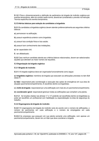 IT 12 – Brigada de incêndio
2a
Edição
Aprovada pela portaria n. 35, de 12jan2019, publicada no DOEMG n. 10, ano 127, página 28.
5.1.2.1 Para o dimensionamento e definição de parâmetros da brigada de incêndio orgânica em
eventos temporários, além do contido nesta norma, deverá ser considerado o previsto na Instrução
Técnica específica de eventos temporários.
5.2 Critérios básicos para seleção de candidatos a brigadista
5.2.1 Os candidatos a brigadista orgânico devem atender preferencialmente aos seguintes critérios
básicos:
a) permanecer na edificação;
b) possuir experiência anterior como brigadista;
c) possuir boa condição física e boa saúde;
d) possuir bom conhecimento das instalações;
e) ter capacidade civil;
f) ser alfabetizado.
5.2.2 Caso nenhum candidato atenda aos critérios básicos relacionados, devem ser selecionados
aqueles que atendam ao maior número de requisitos.
5.3 Organização da brigada orgânica
5.3.1 Brigada de incêndio
5.3.1.1 A brigada orgânica deve ser organizada funcionalmente como segue:
a) brigadista orgânico: membros da brigada que executam as atribuições previstas no item 5.4
desta IT;
b) líder: responsável pela coordenação e execução das ações de emergência em sua área de
atuação (pavimento/compartimento). É escolhido dentre os brigadistas;
c) chefe da brigada: responsável por uma edificação com mais de um pavimento/compartimento;
d) coordenador geral: responsável geral por todas as edificações que compõem uma planta.
5.3.1.2 As funções citadas nas alíneas “c” e “d” poderão ser escolhidas dentre os brigadistas ou
pode ser escolhido um profissional com habilitação ou especialização na área de segurança do
trabalho.
5.3.2 Organograma da brigada de incêndio
5.3.2.1 O organograma da brigada de incêndio varia de acordo com o número de edificações, o
número de pavimentos em cada edificação e o número de empregados em cada
pavimento/compartimento.
5.3.2.2 As empresas que possuem em sua planta somente uma edificação, com apenas um
pavimento/compartimento, devem ter um líder que deve coordenar a brigada.
 