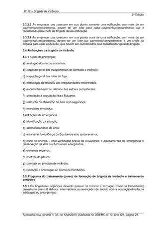 IT 12 – Brigada de incêndio
2a
Edição
Aprovada pela portaria n. 35, de 12jan2019, publicada no DOEMG n. 10, ano 127, página 28.
5.3.2.3 As empresas que possuem em sua planta somente uma edificação, com mais de um
pavimento/compartimento, devem ter um líder para cada pavimento/compartimento que é
coordenado pelo chefe da brigada dessa edificação.
5.3.2.4 As empresas que possuem em sua planta mais de uma edificação, com mais de um
pavimento/compartimento, devem ter um líder por pavimento/compartimento e um chefe da
brigada para cada edificação, que devem ser coordenados pelo coordenador geral da brigada.
5.4 Atribuições da brigada de incêndio
5.4.1 Ações de prevenção:
a) avaliação dos riscos existentes;
b) inspeção geral dos equipamentos de combate a incêndio;
c) inspeção geral das rotas de fuga;
d) elaboração de relatório das irregularidades encontradas;
e) encaminhamento do relatório aos setores competentes;
f) orientação à população fixa e flutuante;
g) instrução de abandono de área com segurança;
h) exercícios simulados.
5.4.2 Ações de emergência:
a) identificação da situação;
b) alarme/abandono de área;
c) acionamento do Corpo de Bombeiros e/ou ajuda externa;
d) corte de energia – com verificação prévia de elevadores; e equipamentos de emergência e
preservação da vida que funcionem energizados;
e) primeiros socorros;
f) controle do pânico;
g) combate ao princípio de incêndio;
h) recepção e orientação ao Corpo de Bombeiros.
5.5 Programa do treinamento (curso) de formação de brigada de incêndio e treinamento
periódico
5.5.1 Os brigadistas orgânicos deverão possuir no mínimo a formação (nível de treinamento)
prevista no anexo B (básica, intermediaria ou avançada) de acordo com a ocupação/divisão da
edificação ou área de risco.
 