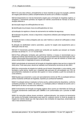 IT 12 – Brigada de incêndio
2a
Edição
Aprovada pela portaria n. 35, de 12jan2019, publicada no DOEMG n. 10, ano 127, página 28.
5.5.1.1 O curso deve enfocar, principalmente os riscos inerentes ao grupo de ocupação, podendo
ser exigido parte teórica e prática complementares de acordo com a divisão e ocupação.
5.5.1.2 Independente do nível de treinamento exigido para a formação do brigadista orgânico, é
obrigatório o treinamento periódico da brigada de incêndio (recomenda-se mensal) no local de
atuação referente a:
a) evacuação segura da edificação/área de risco;
b) identificação de principais riscos da edificação/área de risco;
c) localização de registros e chaves de acionamento de medidas de segurança;
d) localização de painéis, chaves e disjuntores e dispositivos afetados pelo desligamento desses
dispositivos;
e) retirada de bens e obras protegidos pelo seu valor histórico e cultural em edificações e áreas
de exposição;
f) utilização de desfibrilador externo automático, quando for exigido este equipamento para a
edificação/ área de risco.
5.5.1.2.1 O treinamento periódico poderá ser conduzido por aqueles que exerçam as funções
previstas nas alíneas “b”, “c” e “d” do item 5.3.1.
5.5.1.3 Para edificações tombadas pelo patrimônio histórico e museus é recomendado que a
brigada de incêndio seja treinada para, após execução dos procedimentos de preservação da vida,
realizar intervenções para preservação e remoção de acervo em caso de incêndio ou sinistro que
possa comprometer a integridade do acervo da edificação.
5.5.2 A periodicidade do treinamento de formação do brigadista orgânico deve ser de no máximo 02
(dois) anos. Findo esse prazo, deverá ser realizado novo treinamento nos termos do item 5.5.1.
5.5.3 Aos componentes da brigada de incêndio que já tiverem frequentado o curso anterior, será
facultada a parte teórica, desde que o brigadista seja aprovado em pré-avaliação com 70% de
aproveitamento (realizada em período não superior a 2 anos contados a partir da conclusão do
curso anterior).
5.5.4 Aqueles que concluírem o curso com aproveitamento mínimo de 70% na avaliação teórica e
prática receberão certificado de brigadista, expedido por profissional habilitado.
5.5.4.1 A avaliação teórica é realizada na forma escrita, preferencialmente dissertativa, conforme
conteúdos previstos na Tabela 1 do anexo A, e a avaliação prática é realizada de acordo com o
desempenho do aluno nos exercícios realizados.
5.5.5 O treinamento de formação da brigada orgânica deve ocorrer por intermédio de Centro de
Formação devidamente credenciado pelo CBMMG e em conformidade com o previsto na NBR
14.277.
5.5.5.1 As instruções práticas devem acontecer, preferencialmente, nos campos de treinamento
dos centros de formação credenciados para esse fim, podendo ocorrer no local de atuação da
brigada de incêndio desde que não haja prejuízo das condições de segurança, preservação da
vida e meio ambiente do local.
 