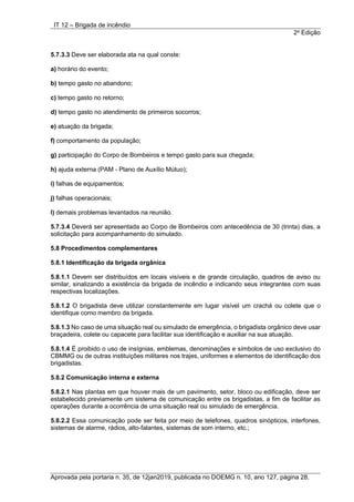 IT 12 – Brigada de incêndio
2a
Edição
Aprovada pela portaria n. 35, de 12jan2019, publicada no DOEMG n. 10, ano 127, página 28.
5.7.3.3 Deve ser elaborada ata na qual conste:
a) horário do evento;
b) tempo gasto no abandono;
c) tempo gasto no retorno;
d) tempo gasto no atendimento de primeiros socorros;
e) atuação da brigada;
f) comportamento da população;
g) participação do Corpo de Bombeiros e tempo gasto para sua chegada;
h) ajuda externa (PAM - Plano de Auxílio Mútuo);
i) falhas de equipamentos;
j) falhas operacionais;
l) demais problemas levantados na reunião.
5.7.3.4 Deverá ser apresentada ao Corpo de Bombeiros com antecedência de 30 (trinta) dias, a
solicitação para acompanhamento do simulado.
5.8 Procedimentos complementares
5.8.1 Identificação da brigada orgânica
5.8.1.1 Devem ser distribuídos em locais visíveis e de grande circulação, quadros de aviso ou
similar, sinalizando a existência da brigada de incêndio e indicando seus integrantes com suas
respectivas localizações.
5.8.1.2 O brigadista deve utilizar constantemente em lugar visível um crachá ou colete que o
identifique como membro da brigada.
5.8.1.3 No caso de uma situação real ou simulado de emergência, o brigadista orgânico deve usar
braçadeira, colete ou capacete para facilitar sua identificação e auxiliar na sua atuação.
5.8.1.4 É proibido o uso de insígnias, emblemas, denominações e símbolos de uso exclusivo do
CBMMG ou de outras instituições militares nos trajes, uniformes e elementos de identificação dos
brigadistas.
5.8.2 Comunicação interna e externa
5.8.2.1 Nas plantas em que houver mais de um pavimento, setor, bloco ou edificação, deve ser
estabelecido previamente um sistema de comunicação entre os brigadistas, a fim de facilitar as
operações durante a ocorrência de uma situação real ou simulado de emergência.
5.8.2.2 Essa comunicação pode ser feita por meio de telefones, quadros sinópticos, interfones,
sistemas de alarme, rádios, alto-falantes, sistemas de som interno, etc.;
 