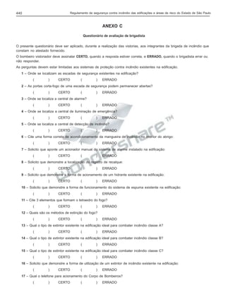 Regulamento de segurança contra incêndio das edificações e áreas de risco do Estado de São Paulo

440

ANEXO C
Questionário de avaliação de brigadista
O presente questionário deve ser aplicado, durante a realização das vistorias, aos integrantes da brigada de incêndio que
constam no atestado fornecido.
O bombeiro vistoriador deve assinalar CERTO, quando a resposta estiver correta, e ERRADO, quando o brigadista errar ou
não responder.
As perguntas devem estar limitadas aos sistemas de proteção contra incêndio existentes na edificação.
1 – Onde se localizam as escadas de segurança existentes na edificação?
(

)

CERTO

(

)

ERRADO

2 – As portas corta-fogo de uma escada de segurança podem permanecer abertas?
(

)

CERTO

(

)

ERRADO

)

ERRADO

3 – Onde se localiza a central de alarme?
(

)

CERTO

(

4 – Onde se localiza a central de iluminação de emergência?
(

)

CERTO

(

)

ERRADO

5 – Onde se localiza a central de detecção de incêndio?
(

)

CERTO

(

)

ERRADO

6 – Cite uma forma correta de acondicionamento da mangueira de incêndio no interior do abrigo:
(

)

CERTO

(

)

ERRADO

7 – Solicito que aponte um acionador manual do sistema de alarme instalado na edificação:
(

)

CERTO

(

)

ERRADO

8 – Solicito que demonstre a localização do registro de recalque:
(

)

CERTO

(

)

ERRADO

9 – Solicito que demonstre a forma de acionamento de um hidrante existente na edificação:
(

)

CERTO

(

)

ERRADO

10 – Solicito que demonstre a forma de funcionamento do sistema de espuma existente na edificação:
(

)

CERTO

(

)

ERRADO

11 – Cite 3 elementos que formam o tetraedro do fogo?
(

)

CERTO

(

)

ERRADO

12 – Quais são os métodos de extinção do fogo?
(

)

CERTO

(

)

ERRADO

13 – Qual o tipo de extintor existente na edificação ideal para combater incêndio classe A?
(

)

CERTO

(

)

ERRADO

14 – Qual o tipo de extintor existente na edificação ideal para combater incêndio classe B?
(

)

CERTO

(

)

ERRADO

15 – Qual o tipo de extintor existente na edificação ideal para combater incêndio classe C?
(

)

CERTO

(

)

ERRADO

16 – Solicito que demonstre a forma de utilização de um extintor de incêndio existente na edificação:
(

)

CERTO

(

)

ERRADO

17 – Qual o telefone para acionamento do Corpo de Bombeiros?
(

)

CERTO

(

)

ERRADO

 
