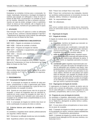 423

Instrução Técnica nº 17/2011 - Brigada de incêndio

1 OBJETIVO

5.2.3 Possuir boa condição física e boa saúde;

Estabelecer as condições mínimas para a composição, formação, implantação, treinamento e reciclagem da brigada de
incêndio para atuação em edificações e áreas de risco no
Estado de São Paulo, na prevenção e no combate ao princípio de incêndio, abandono de área e primeiros socorros,
visando, em caso de sinistro, proteger a vida e o patrimônio,
reduzir os danos ao meio ambiente, até a chegada do socorro especializado, momento em que poderá atuar no apoio.

5.2.4 Possuir bom conhecimento das instalações, devendo
ser escolhidos preferencialmente os funcionários da área de
utilidades, elétrica, hidráulica e manutenção geral;

2 APLICAÇÃO
Esta Instrução Técnica (IT) aplica-se a todas as edificações
ou áreas de risco, conforme o Decreto Estadual nº 56.819/11
- Regulamento de segurança contra incêndio das edificações
e áreas de risco do Estado de São Paulo.
3 REFERÊNCIAS NORMATIVAS E BIBLIOGRÁFICAS
NBR 14023 – Registro de atividades de bombeiros.
NBR 14096 – Viaturas de combate a incêndio.
NBR 14276 – Programa de brigada de incêndio.
NBR 14277 – Instalações e equipamentos para treinamento
de combate a incêndio.
NBR 14561 – Veículos para atendimento a emergências
médicas e resgate.
NBR 14608 – Bombeiro profissional civil.
NBR 15219 – Plano de emergência contra incêndio – requisitos.
Manual de Fundamentos do Corpo de Bombeiros da Polícia
Militar do Estado de São Paulo.
4 DEFINIÇÕES
Para os efeitos desta Instrução Técnica aplicam-se as definições constantes da IT 03/11 - Terminologia de segurança
contra incêndio.
5 PROCEDIMENTOS
5.1 Composição da brigada de incêndio
5.1.1 A composição da brigada de incêndio de cada pavimento, compartimento ou setor é determinada pela Tabela
A.1, que leva em conta a população fixa, o grau de risco e os
grupos/divisões de ocupação da planta.
5.1.2 Quando em uma planta houver mais de um grupo de
ocupação, o número de brigadistas deve ser calculado levando-se em conta o grupo de ocupação de maior risco. O
número de brigadistas só é calculado para cada grupo de
ocupação se as unidades forem compartimentadas ou se os
riscos forem isolados.
5.1.3 A composição da brigada de incêndio deve levar em
conta a participação de pessoas de todos os setores.
5.2 Critérios básicos para seleção de candidatos a
brigadista
Os candidatos a brigadista devem atender preferencialmente
aos seguintes critérios básicos:
5.2.1 Permanecer na edificação durante seu turno de trabalho;
5.2.2 Experiência anterior como brigadista;

5.2.5 Ter responsabilidade legal;
5.2.6 Ser alfabetizado.
Nota:
Caso nenhum candidato atenda aos critérios básicos relacionados,
devem ser selecionados aqueles que atendam ao maior número de
requisitos.

5.3

Organização da brigada

5.3.1 Brigada de incêndio
A brigada de incêndio deve ser organizada funcionalmente,
como segue:
a. brigadistas: membros da brigada que executam as
atribuições previstas em 5.5;
b. líder: responsável pela coordenação e execução das
ações de emergência de um determinado setor/pavimento/compartimento. É escolhido dentre os
brigadistas aprovados no processo seletivo;
c. chefe da edificação ou do turno: brigadista responsável pela coordenação e execução das ações de emergência de uma determinada edificação da planta. É
escolhido dentre os brigadistas aprovados no processo seletivo;
d. coordenador geral: brigadista responsável pela coordenação e execução das ações de emergência de todas as edificações que compõem uma planta, independentemente do número de turnos. É escolhido dentre os brigadistas que tenham sido aprovados no processo seletivo, devendo ser uma pessoa com capacidade de liderança, com respaldo da direção da empresa ou que faça parte dela. Na ausência do coordenador geral, deve estar previsto no plano de emergência da edificação um substituto treinado e capacitado,
sem que ocorra o acúmulo de funções.
5.3.2 Organograma da brigada de incêndio
O organograma da brigada de incêndio da planta varia de
acordo com o número de edificações, o número de pavimentos em cada edificação e o número de empregados em cada
pavimento, compartimento, setor ou turno. (ver Anexo F).
5.4 Programa do curso de brigada de incêndio
Os candidatos a brigadista, selecionados conforme o item
5.2, devem frequentar curso com carga horária mínima definida na Tabela B.2, abrangendo as partes teórica e prática,
conforme Tabela B.1.
5.4.1 O curso deve enfocar principalmente os riscos inerentes ao grupo de ocupação.
5.4.2 O atestado de brigada de incêndio será exigido quando da solicitação de vistoria, conforme critérios estabelecidos
pela IT 01/11 – Procedimentos administrativos.
5.4.2.1 O atestado de brigada de incêndio deve ser renovado quando houver alteração de 50% dos seus membros, conforme item 5.4.3.1.

 