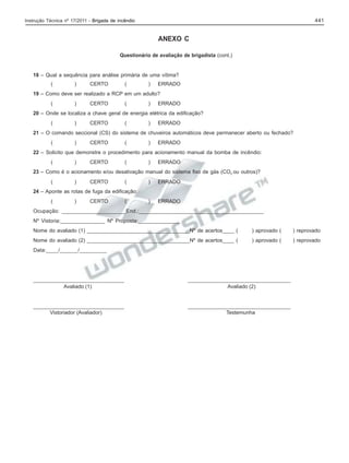 441

Instrução Técnica nº 17/2011 - Brigada de incêndio

ANEXO C
Questionário de avaliação de brigadista (cont.)

18 – Qual a sequência para análise primária de uma vítima?
(

)

CERTO

(

)

ERRADO

19 – Como deve ser realizado a RCP em um adulto?
(

)

CERTO

(

)

ERRADO

20 – Onde se localiza a chave geral de energia elétrica da edificação?
(

)

CERTO

(

)

ERRADO

21 – O comando seccional (CS) do sistema de chuveiros automáticos deve permanecer aberto ou fechado?
(

)

CERTO

(

)

ERRADO

22 – Solicito que demonstre o procedimento para acionamento manual da bomba de incêndio:
(

)

CERTO

(

)

ERRADO

23 – Como é o acionamento e/ou desativação manual do sistema fixo de gás (CO2 ou outros)?
(

)

CERTO

(

)

ERRADO

)

ERRADO

24 – Aponte as rotas de fuga da edificação:
(

)

CERTO

(

Ocupação: _____________________End.:_________________________________________
Nº Vistoria:_______________ Nº Proposta:______________
Nome do avaliado (1) ___________________________________Nº de acertos____ (

) aprovado (

) reprovado

Nome do avaliado (2) ___________________________________Nº de acertos____ (

) aprovado (

) reprovado

Data:____/______/_________

_______________________________
Avaliado (1)

___________________________________
Avaliado (2)

_______________________________
Vistoriador (Avaliador)

___________________________________
Testemunha

 