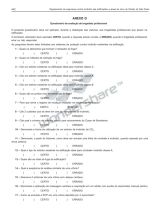 Regulamento de segurança contra incêndio das edificações e áreas de risco do Estado de São Paulo

442

ANEXO D
Questionário de avaliação de brigadista profissional
O presente questionário deve ser aplicado, durante a realização das vistorias, aos brigadistas profissionais que atuam na
edificação.
O bombeiro vistoriador deve assinalar CERTO, quando a resposta estiver correta, e ERRADO, quando o brigadista profissional
errar ou não responder.
As perguntas devem estar limitadas aos sistemas de proteção contra incêndio existentes na edificação.
1 – Quais os elementos que formam o tetraedro do fogo?
(

)

CERTO

(

)

ERRADO

)

ERRADO

2 – Quais os métodos de extinção do fogo?
(

)

CERTO

(

3 – Cite um extintor existente na edificação ideal para incêndio classe C.
(

)

CERTO

(

)

ERRADO

4 – Cite um extintor existente na edificação ideal para incêndio classe A.
(

)

CERTO

(

)

ERRADO

5 – Cite um extintor existente na edificação ideal para incêndio classe B.
(

)

CERTO

(

)

ERRADO

6 – Quais são os pontos e/ou temperaturas do fogo?
(

)

CERTO

(

)

ERRADO

7 – Para que serve o registro de recalque instalado na calçada da edificação?
(

)

CERTO

(

) ERRADO

8 – Cite 2 cuidados que se deve ter com as mangueiras de incêndio.
(

)

CERTO

(

)

ERRADO

9 – Cite qual o número de telefone usado para acionamento do Corpo de Bombeiros.
(

)

CERTO

(

)

ERRADO

10 – Demonstre a forma de utilização de um extintor de incêndio de CO2.
(

)

CERTO

(

)

ERRADO

11 – Demonstre, a partir do hidrante, como deve ser armada uma linha de combate a incêndio, quando operada por uma
única pessoa:
(

)

CERTO

(

)

ERRADO

12 – Qual o tipo de extintor existente na edificação ideal para combater incêndio classe A.
(

)

CERTO

(

)

ERRADO

)

ERRADO

13 – Quais são as rotas de fuga da edificação?
(

)

CERTO

(

14 – Qual a sequência da análise primária de uma vítima?
(

)

CERTO

(

)

ERRADO

15 – Descreva 2 sintomas de uma vítima com ataque cardíaco.
(

)

CERTO

(

)

ERRADO

16 – Demonstre a aplicação de massagem cardíaca e respiração em um adulto com auxílio do reanimador manual (ambu).
(

)

CERTO

(

)

ERRADO

17 – Como se procede a RCP em uma vítima atendida por 2 socorristas?
(

)

CERTO

(

)

ERRADO

 
