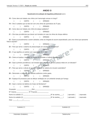 443

Instrução Técnica nº 17/2011 - Brigada de incêndio

ANEXO D
Questionário de avaliação de brigadista profissional (cont.)
18 – Como deve ser tratada uma vítima com hemorragia venosa no braço?
(

)

CERTO

(

)

ERRADO

19 – Cite 2 cuidados que se deve ter com uma vítima de queimadura de 2º grau.
(

)

CERTO

(

)

ERRADO

20 – Como deve ser tratada uma vítima de ataque epiléptico?
(

)

CERTO

(

)

ERRADO

21 – Cite duas providências que devem ser tomadas em caso de vítima de choque elétrico:
(

)

CERTO

(

)

ERRADO

22 – Quais os procedimentos a serem adotados, antes da chegada do socorro especializado, para uma vítima que apresenta
fratura exposta?
(

)

CERTO

(

)

ERRADO

23 – Para que serve o sistema de pressurização em escada de emergência?
(

)

CERTO

(

)

ERRADO

24 – O que significa um extintor com capacidade 2A e 20B?
(

)

CERTO

(

)

ERRADO

25 – Onde se localiza o barrilete do sistema de combate a incêndio da edificação?
(

)

CERTO

(

)

ERRADO

26 – Qual a primeira providência a ser tomada antes da retirada de uma pessoa retida em um elevador?
(

)

CERTO

(

)

ERRADO

27 – Para que serve a válvula de governo e alarme do sistema de chuveiro automático?
(

)

CERTO

(

)

ERRADO

28 – Demonstre a colocação da máscara autônoma contra gases.
(

)

CERTO

(

)

ERRADO

29 – Explique 02 processos para se efetuar ventilação em um ambiente tomado por fumaça:
(

)

CERTO

(

)

ERRADO

30 – Qual o número do telefone do Corpo de Bombeiros?
(

)

CERTO

(

)

ERRADO

Ocupação: _____________________End.:_________________________________________
Nº Vistoria:_______________ Nº Proposta:______________
Nome do avaliado (1) ___________________________________Nº de acertos____ (

) aprovado (

) reprovado

Nome do avaliado (2) ___________________________________Nº de acertos____ (

) aprovado (

) reprovado

Data :______/_______/_________

_______________________________
Avaliado (1)

___________________________________
Avaliado (2)

_______________________________
Vistoriador (Avaliador)

___________________________________
Testemunha

 
