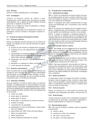425

Instrução Técnica nº 17/2011 - Brigada de incêndio

5.6.8 Extinção
Eliminar o sinistro restabelecendo a normalidade.

5.8

5.6.9 Investigação

5.8.1.1 Devem ser distribuídos em locais visíveis e de grande circulação quadros de aviso ou similar, sinalizando a existência da brigada de incêndio e indicando seus integrantes
com suas respectivas localizações.
5.8.1.2 O brigadista deve utilizar constantemente em lugar
visível uma identificação que o reconheçam como membro
da brigada.
5.8.1.3 No caso de uma situação real ou simulado de emergência, o brigadista deve usar braçadeira, colete ou capacete para facilitar sua identificação e auxiliar na sua atuação.
5.8.1.4 É vedado ao brigadista ou brigadista profissional o
uso de uniformes ou distintivos iguais ou semelhantes aos
utilizados pelo Corpo de Bombeiros da Polícia Militar do Estado de São Paulo, conforme o art. 46 do Decreto-Lei nº 3.688,
de 3 de outubro de 1941 (Lei das Contravenções Penais) e
legislação infraconstitucional pertinente.

Levantar as possíveis causas do sinistro e suas
consequências e emitir relatório para discussão nas reuniões
extraordinárias, com o objetivo de propor medidas corretivas
para evitar a repetição da ocorrência.
5.6.10 Com a chegada do Corpo de Bombeiros a brigada
deve ficar à sua disposição.
5.6.11 Para a elaboração dos procedimentos básicos de
emergência, deve-se consultar o fluxograma constante no
Anexo G.
5.7 Controle do programa de brigada de incêndio
5.7.1 Reuniões ordinárias
Devem ser realizadas reuniões mensais com os membros da
brigada, com registro em ata, onde são discutidos os seguintes assuntos:
a. funções de cada membro da brigada dentro do plano;
b. condições de uso dos equipamentos de combate a
incêndio;
c. apresentação de problemas relacionados à prevenção de incêndios encontrados nas inspeções para que
sejam feitas propostas corretivas;
d. atualização das técnicas e táticas de combate a
incêndio;
e. alterações ou mudanças do efetivo da brigada;
f.

outros assuntos de interesse.

5.7.2 Reuniões extraordinárias
Após a ocorrência de um sinistro, ou quando identificada uma
situação de risco iminente, fazer uma reunião extraordinária
para discussão e providências a serem tomadas. As decisões tomadas são registradas em ata e enviadas às áreas
competentes para as providências pertinentes.
5.7.3 Exercícios simulados
Deve ser realizado, no mínimo a cada 6 meses, um exercício
simulado no estabelecimento ou local de trabalho com participação de toda a população. Imediatamente após o simulado deve ser realizada uma reunião extraordinária para avaliação e correção das falhas ocorridas. Deve ser elaborada ata
na qual conste:
a. horário do evento;
b. tempo gasto no abandono;
c. tempo gasto no retorno;
d. tempo gasto no atendimento de primeiros socorros;
e. atuação da brigada;
f.

comportamento da população;

g. participação do Corpo de Bombeiros e tempo gasto
para sua chegada;
h. ajuda externa (Ex: PAM - Plano de Auxílio Mútuo);

Procedimentos complementares

5.8.1 Identificação da brigada

5.8.2 Comunicação interna e externa
5.8.2.1 Nas plantas em que houver mais de um pavimento,
setor, bloco ou edificação, deve ser estabelecido previamente um sistema de comunicação entre os brigadistas, a fim de
facilitar as operações durante a ocorrência de uma situação
real ou simulado de emergência.
5.8.2.2 Essa comunicação pode ser feita por meio de telefones, quadros sinópticos, interfones, sistemas de alarme, rádios, alto-falantes, sistemas de som interno etc.
5.8.2.3 Caso seja necessária a comunicação com meios externos (Corpo de Bombeiros ou Plano de Auxílio Mútuo), o(a)
telefonista ou operador de rádio é o(a) responsável. Para
tanto, faz-se necessário que essa pessoa seja devidamente
treinada e que esteja instalada em local seguro e estratégico
para o abandono.
5.8.3 Ordem de abandono
O responsável máximo da brigada de incêndio (coordenador-geral, chefe da brigada ou líder, conforme o caso) determina o início do abandono, devendo priorizar os locais sinistrados, os pavimentos superiores a esses, os setores próximos e os locais de maior risco.
5.8.4 Ponto de encontro
Devem ser previstos um ou mais pontos de encontro dos
brigadistas, para distribuição das tarefas, conforme item 5.6.
5.8.5 Grupo de apoio
O grupo de apoio é formado com a participação da Segurança Patrimonial, de eletricistas, encanadores, telefonistas e
técnicos especializados na natureza da ocupação.
5.9 Recomendações gerais
5.9.1 Em caso de simulado ou incêndio, adotar os seguintes
procedimentos:
a. manter a calma;

i.

falhas de equipamentos;

b. caminhar em ordem sem atropelos;

j.

falhas operacionais;

c. não correr e não empurrar;

k. demais problemas levantados na reunião.

d. não gritar e não fazer algazarras;

 