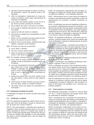 Regulamento de segurança contra incêndio das edificações e áreas de risco do Estado de São Paulo

426

e. não ficar na frente de pessoas em pânico, se não puder acalmá-las, evite-as. Se possível, avisar a um
brigadista;
f. todos os empregados, independente do cargo que
ocupar na empresa, devem seguir rigorosamente as
instruções do brigadista;
g. nunca voltar para apanhar objetos; ao sair de um lugar, fechar as portas e janelas sem trancá-las;
h. não se afastar dos outros e não parar nos andares;
i.
j.

levar consigo os visitantes que estiverem em seu local
de trabalho;
sapatos de salto alto devem ser retirados;

k. não acender ou apagar luzes, principalmente se sentir
cheiro de gás;
l. deixar a rua e as entradas livres para a ação dos bombeiros e do pessoal de socorro médico;
m. dirigir-se para um local seguro, pré-determinado pela
brigada, e aguardar novas instruções.
5.9.2 Em locais com mais de um pavimento:
a. nunca utilizar o elevador;
b. não subir, procurar sempre descer;
c. utilizar as escadas de emergência, descer sempre utilizando o lado direito da escada.
5.9.3 Em situações extremas:
a. nunca retirar as roupas, procurar molhá-las a fim de
proteger a pele da temperatura elevada (exceto em
simulados);
b. se houver necessidade de atravessar uma barreira de
fogo, molhar todo o corpo, roupas, sapatos e cabelo.
Proteger a respiração com um lenço molhado junto à
boca e o nariz, manter-se sempre o mais próximo do
chão, já que é o local com menor concentração de
fumaça;
c. sempre que precisar abrir uma porta, verificar se ela
não está quente, e mesmo assim só abrir vagarosamente;
d. se ficar preso em algum ambiente, procurar inundar o
local com água, sempre se mantendo molhado;
e. não saltar, mesmo que esteja com queimaduras ou
intoxicações.

5.11.2 Os profissionais responsáveis pela formação ou
reciclagem da brigada de incêndio devem apresentar, com
os respectivos atestados, a sua habilitação específica.
5.11.3 Recomenda-se para os casos isentos de brigada de
incêndio a permanência de pessoas capacitadas a operar os
equipamentos de combate a incêndio existentes na
edificação.
5.11.4 As edificações que possuam brigadistas profissionais,
que executem exclusivamente serviços de prevenção e proteção contra incêndio, terão decréscimo na proporção de 20%
na quantidade mínima de brigadistas, para cada brigadista
profissional, por turno de 24 h, até o limite de 60%, desde que
isso não prejudique a organização e segurança do abandono do local em virtude da redução de brigadistas.
5.11.4.1 Os brigadistas profissionais, computados para decréscimo, conforme exposto acima, devem ser avaliados pelo
Corpo de Bombeiros, durante as vistorias técnicas, de acordo
com o Anexo D desta IT.
5.11.4.2 Para esta avaliação, o vistoriador deve escolher um
brigadista profissional e fazer 08 (oito) perguntas dentre as
30 (trinta) constantes do Anexo D. O avaliado deve acertar,
no mínimo, 04 (quatro) das perguntas feitas. Quando isto não
ocorrer, deve ser avaliado outro bombeiro e, caso este também não acerte o mínimo estipulado acima, deve ser exigido
a reciclagem.
5.11.4.3 A formação do brigadista profissional deve atender
às exigências da NBR 14608/07.
5.11.4.4 A identificação dos brigadistas profissionais deve
atender o disposto no item 5.8.1.4 desta IT.
5.11.5 A edificação que possuir Posto de Bombeiro interno,
com efetivo mínimo de 05 (cinco) brigadistas profissionais
(por turno de 24 h) e viatura de combate a incêndio devidamente equipada nos parâmetros da NBR 14096/98 - Viaturas
de combate a incêndio, pode ficar isenta da brigada de incêndio, desde que o brigadista profissional ministre treinamento
periódico aos demais funcionários, nos parâmetros desta IT.
5.12 Em edificações e/ou áreas de risco que produzam, manipulem ou armazenem produtos perigosos deve-se aplicar
o estabelecido no Anexo B, Tabela B-1, item 22 desta IT a
todos os funcionários que trabalham com o manuseio dos
produtos perigosos.
5.13

5.10 Implantação da brigada de incêndio
A implantação da brigada de incêndio da planta deve seguir
o Anexo E.

Centro esportivo e de exibição

Nas edificações enquadradas na divisão F-3, onde se aplica
a IT 12/11 – Centros esportivos e de exibição, devem ainda
ser observadas as seguintes condições:

5.11.1 Os integrantes da brigada de incêndio devem ser avaliados pelo Corpo de Bombeiros, durante as vistorias técnicas, de acordo com o Anexo C desta IT.

5.13.1 Considerando que a população fixa (funcionários a
serviço do evento) faz parte das atrações e normalmente não
estarão permanentemente junto ao público, é permitida a
contratação de brigadistas ou brigadistas profissionais, desde que atendam, no mínimo, aos requisitos desta IT.

5.11.1.1 Para esta avaliação, o vistoriador deve escolher um
brigadista e fazer 06 (seis) perguntas dentre as 24 (vinte e
quatro) constantes do Anexo C. O avaliado deve acertar, no
mínimo, 03 (três) das perguntas feitas. Quando isso não ocorrer, deve ser avaliado outro brigadista e, caso este também
não acerte o mínimo estipulado acima, deve ser exigido um
novo treinamento.

5.13.2 Considerando o especificado no item anterior, em instalações temporárias ou em edificações classificadas como
F-3, o número de brigadistas deve ser calculado de acordo
com o previsto na Tabela A.1 para locais com lotação de até
500 (quinhentas) pessoas, sendo que acima deste valor
populacional deve-se levar em conta a população máxima
prevista para o local, na razão de:

5.11

Certificação e avaliação

 