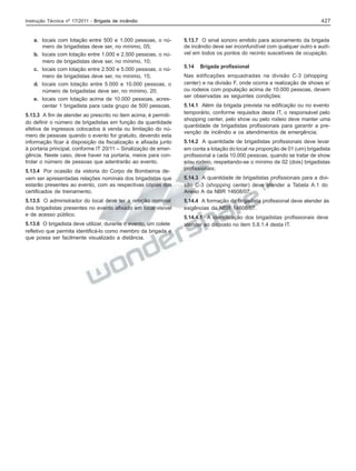 427

Instrução Técnica nº 17/2011 - Brigada de incêndio

a. locais com lotação entre 500 e 1.000 pessoas, o número de brigadistas deve ser, no mínimo, 05;
b. locais com lotação entre 1.000 e 2.500 pessoas, o número de brigadistas deve ser, no mínimo, 10;
c. locais com lotação entre 2.500 e 5.000 pessoas, o número de brigadistas deve ser, no mínimo, 15;
d. locais com lotação entre 5.000 e 10.000 pessoas, o
número de brigadistas deve ser, no mínimo, 20;
e. locais com lotação acima de 10.000 pessoas, acrescentar 1 brigadista para cada grupo de 500 pessoas.
5.13.3 A fim de atender ao prescrito no item acima, é permitido definir o número de brigadistas em função da quantidade
efetiva de ingressos colocados à venda ou limitação do número de pessoas quando o evento for gratuito, devendo esta
informação ficar à disposição da fiscalização e afixada junto
à portaria principal, conforme IT 20/11 – Sinalização de emergência. Neste caso, deve haver na portaria, meios para controlar o número de pessoas que adentrarão ao evento.
5.13.4 Por ocasião da vistoria do Corpo de Bombeiros devem ser apresentadas relações nominais dos brigadistas que
estarão presentes ao evento, com as respectivas cópias dos
certificados de treinamento.
5.13.5 O administrador do local deve ter a relação nominal
dos brigadistas presentes no evento afixado em local visível
e de acesso público.
5.13.6 O brigadista deve utilizar, durante o evento, um colete
refletivo que permita identificá-lo como membro da brigada e
que possa ser facilmente visualizado a distância.

5.13.7 O sinal sonoro emitido para acionamento da brigada
de incêndio deve ser inconfundível com qualquer outro e audível em todos os pontos do recinto suscetíveis de ocupação.
5.14

Brigada profissional

Nas edificações enquadradas na divisão C-3 (shopping
center) e na divisão F, onde ocorra a realização de shows e/
ou rodeios com população acima de 10.000 pessoas, devem
ser observadas as seguintes condições:
5.14.1 Além da brigada prevista na edificação ou no evento
temporário, conforme requisitos desta IT, o responsável pelo
shopping center, pelo show ou pelo rodeio deve manter uma
quantidade de brigadistas profissionais para garantir a prevenção de incêndio e os atendimentos de emergência;
5.14.2 A quantidade de brigadistas profissionais deve levar
em conta a lotação do local na proporção de 01 (um) brigadista
profissional a cada 10.000 pessoas, quando se tratar de show
e/ou rodeio, respeitando-se o mínimo de 02 (dois) brigadistas
profissionais;
5.14.3 A quantidade de brigadistas profissionais para a divisão C-3 (shopping center) deve atender a Tabela A.1 do
Anexo A da NBR 14608/07;
5.14.4 A formação do brigadista profissional deve atender às
exigências da NBR 14608/07.
5.14.4.1 A identificação dos brigadistas profissionais deve
atender ao disposto no item 5.8.1.4 desta IT.

 