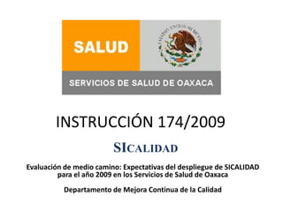 INSTRUCCIÓN 174/2009 SICALIDAD Evaluación de medio camino: Expectativas del despliegue de SICALIDAD para el año 2009 en los Servicios de Salud de Oaxaca Departamento de Mejora Continua de la Calidad 