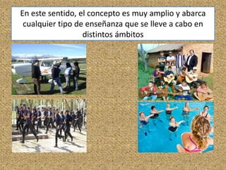 En este sentido, el concepto es muy amplio y abarca
cualquier tipo de enseñanza que se lleve a cabo en
distintos ámbitos
 