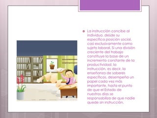  La instrucción concibe al
individuo, desde su
específica posición social,
casi exclusivamente como
sujeto laboral. Si una división
creciente del trabajo
constituye la base de un
incremento constante de la
productividad, la
instrucción, es decir, la
enseñanza de saberes
específicos, desempeña un
papel cada vez más
importante, hasta el punto
de que el Estado de
nuestros días se
responsabiliza de que nadie
quede sin instrucción.
 