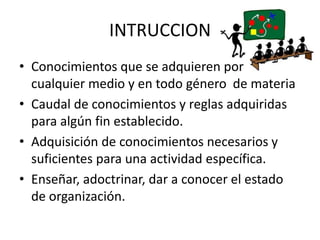 INTRUCCION
• Conocimientos que se adquieren por
cualquier medio y en todo género de materia
• Caudal de conocimientos y reglas adquiridas
para algún fin establecido.
• Adquisición de conocimientos necesarios y
suficientes para una actividad específica.
• Enseñar, adoctrinar, dar a conocer el estado
de organización.
 