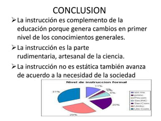 CONCLUSION
La instrucción es complemento de la
educación porque genera cambios en primer
nivel de los conocimientos generales.
La instrucción es la parte
rudimentaria, artesanal de la ciencia.
La instrucción no es estática también avanza
de acuerdo a la necesidad de la sociedad
 
