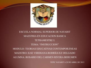 ESCUELA NORMAL SUPERIOR DE NAYARIT
MAESTRIA EN EDUCACION BASICA
TETRAMESTRE I:
TEMA: “INSTRUCCION”
MODULO: TEORIAS EDUCATIVAS CONTEMPORÁNEAS
MAESTRO: ILSE VIRIDIANA RODRÍGUEZ DELGADO
ALUMNA: ROSARIO DEL CARMEN RIVERA BERUMEN
TEPIC NAYARIT A 28 DE ABRIL DE 2013
 