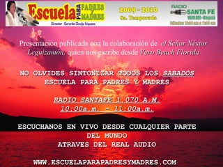 NO OLVIDES SINTONIZAR TODOS LOS  SÁBADOS ESCUELA PARA PADRES Y MADRES RADIO SANTAFE 1.070 A.M. 10:00a.m. – 11:00a.m. ESCUCHANOS EN VIVO DESDE CUALQUIER PARTE DEL MUNDO ATRAVES DEL REAL AUDIO WWW.ESCUELAPARAPADRESYMADRES.COM  Presentación publicada con la colaboración de  el Señor Néstor Leguizamón,  quien nos escribe desde  Vero Beach Florida 
