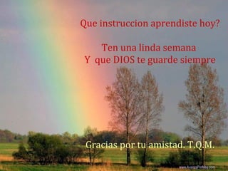 Que instruccion aprendiste hoy?

   Ten una linda semana
Y que DIOS te guarde siempre




 Gracias por tu amistad. T.Q.M.
                       Colabora con la distribución:

                      www.AvanzaPorMas.com
 