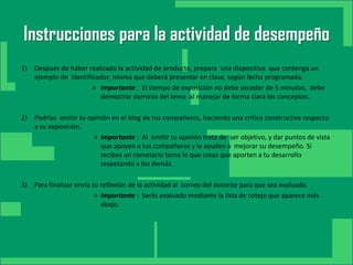 Instrucciones para la actividad de desempeño
1) Después de haber realizado la actividad de producto, prepara una diapositiva que contenga un
   ejemplo de identificador, misma que deberá presentar en clase, según fecha programada.
                      » Importante : El tiempo de exposición no debe exceder de 5 minutos, debe
     Haga clic para modificar el estilo
                        demostrar dominio del tema al manejar de forma clara los conceptos.



           de título del patrón
2) Podrías emitir tu opinión en el blog de tus compañeros, haciendo una critica constructiva respecto
   a su exposición.
                       » Importante : Al emitir tu opinión trata de ser objetivo, y dar puntos de vista
                         que apoyen a tus compañeros y le ayuden a mejorar su desempeño. Si
                         recibes un cometario toma lo que creas que aporten a tu desarrollo
                Haga clic para modificar el estilo de
                         respetando a los demás.

3)                                subtítulo del patrón
     Para finalizar envía tu reflexión de la actividad al correo del docente para que sea evaluado.
                         » Importante : Serás evaluado mediante la lista de cotejo que aparece más
                           abajo.




23/08/2012                                                                       3
 