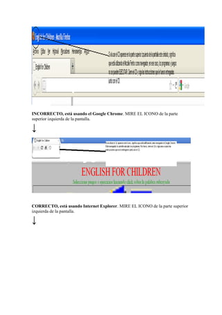 INCORRECTO, está usando el Google Chrome. MIRE EL ICONO de la parte
superior izquierda de la pantalla.
↓
CORRECTO, está usando Internet Explorer. MIRE EL ICONO de la parte superior
izquierda de la pantalla.
↓
 