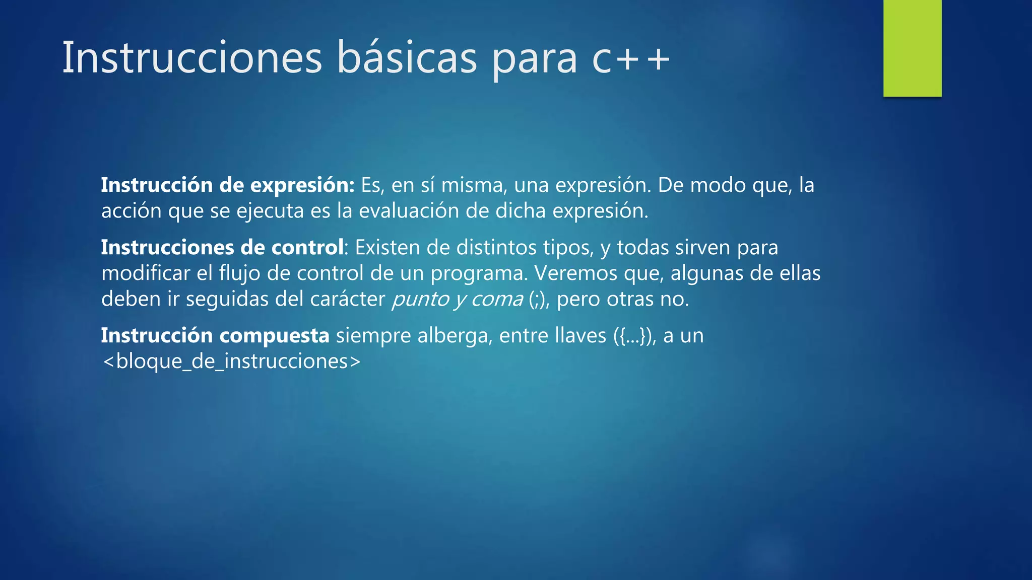 Instrucciones básicas para c++
Instrucción de expresión: Es, en sí misma, una expresión. De modo que, la
acción que se ejecuta es la evaluación de dicha expresión.
Instrucciones de control: Existen de distintos tipos, y todas sirven para
modificar el flujo de control de un programa. Veremos que, algunas de ellas
deben ir seguidas del carácter punto y coma (;), pero otras no.
Instrucción compuesta siempre alberga, entre llaves ({...}), a un
<bloque_de_instrucciones>
 