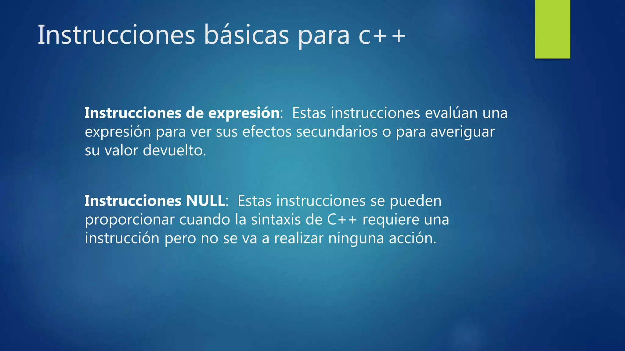 Instrucciones básicas para c++
Instrucciones de expresión: Estas instrucciones evalúan una
expresión para ver sus efectos secundarios o para averiguar
su valor devuelto.
Instrucciones NULL: Estas instrucciones se pueden
proporcionar cuando la sintaxis de C++ requiere una
instrucción pero no se va a realizar ninguna acción.
 
