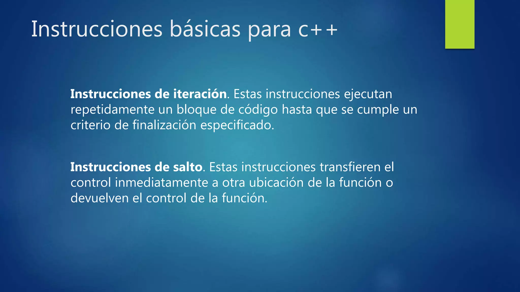 Instrucciones básicas para c++
Instrucciones de iteración. Estas instrucciones ejecutan
repetidamente un bloque de código hasta que se cumple un
criterio de finalización especificado.
Instrucciones de salto. Estas instrucciones transfieren el
control inmediatamente a otra ubicación de la función o
devuelven el control de la función.
 