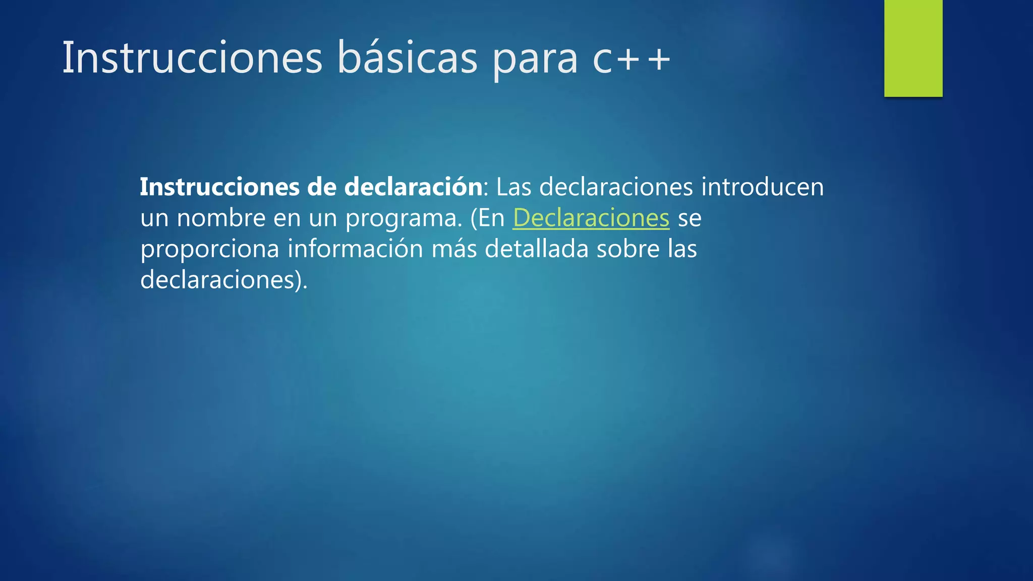 Instrucciones básicas para c++
Instrucciones de declaración: Las declaraciones introducen
un nombre en un programa. (En Declaraciones se
proporciona información más detallada sobre las
declaraciones).
 