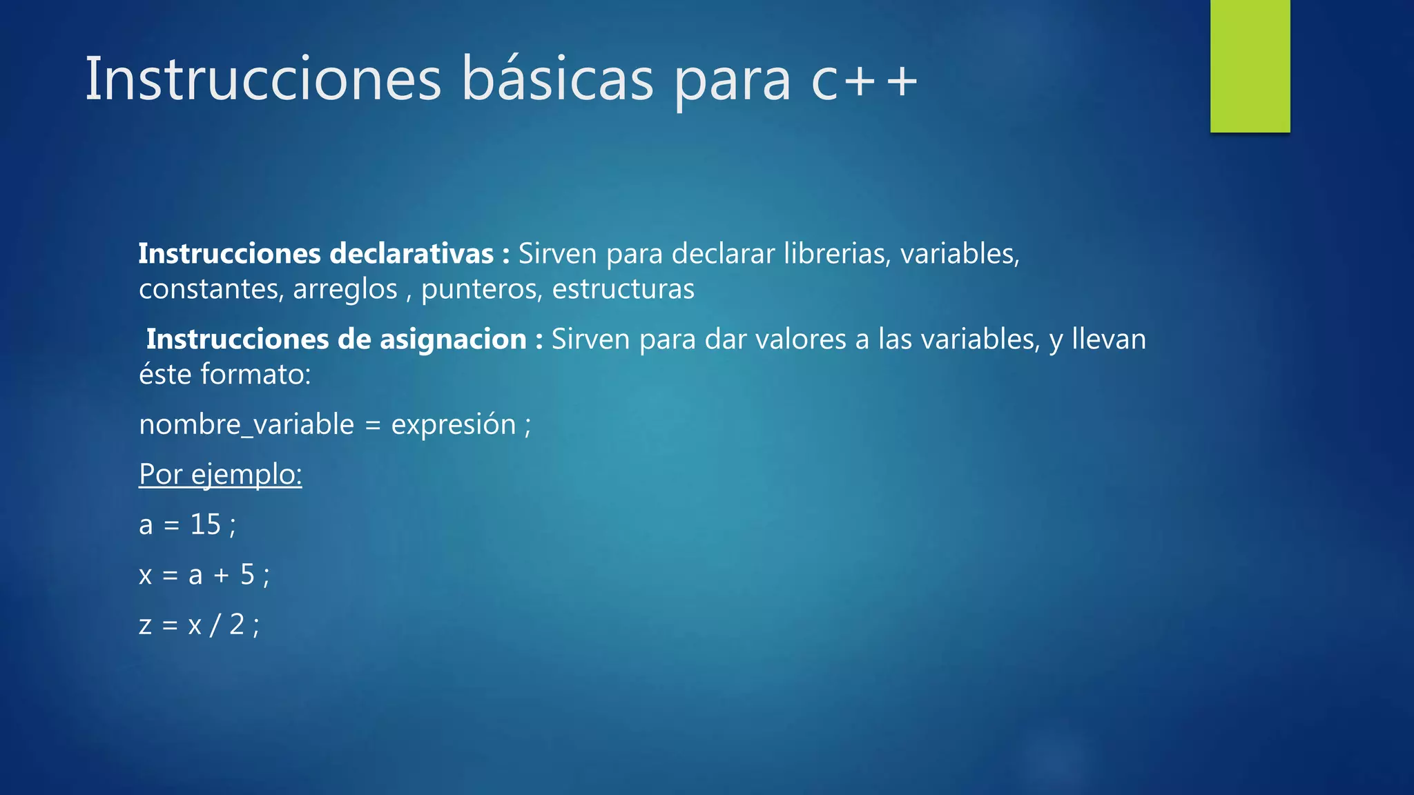 Instrucciones básicas para c++
Instrucciones declarativas : Sirven para declarar librerias, variables,
constantes, arreglos , punteros, estructuras
Instrucciones de asignacion : Sirven para dar valores a las variables, y llevan
éste formato:
nombre_variable = expresión ;
Por ejemplo:
a = 15 ;
x = a + 5 ;
z = x / 2 ;
 