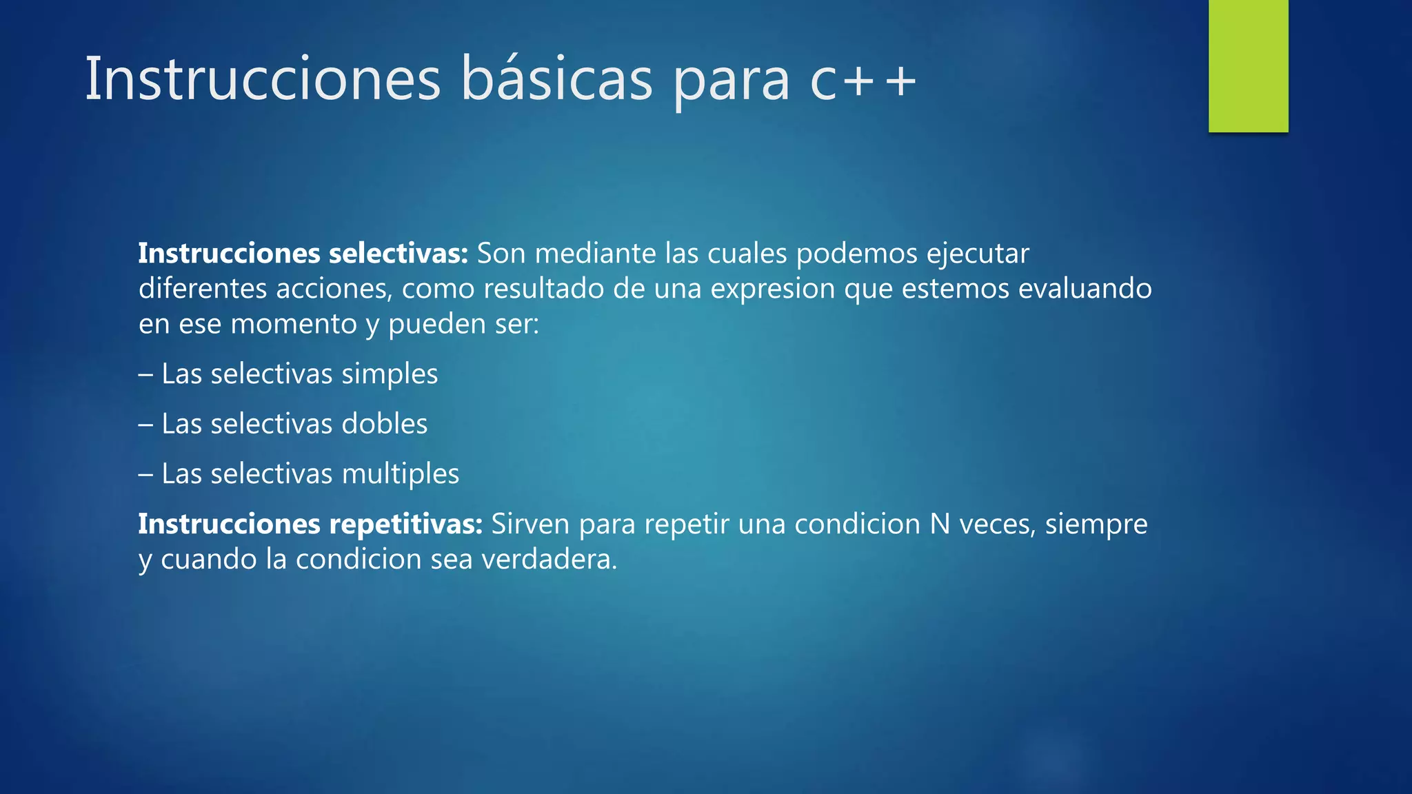 Instrucciones básicas para c++
Instrucciones selectivas: Son mediante las cuales podemos ejecutar
diferentes acciones, como resultado de una expresion que estemos evaluando
en ese momento y pueden ser:
– Las selectivas simples
– Las selectivas dobles
– Las selectivas multiples
Instrucciones repetitivas: Sirven para repetir una condicion N veces, siempre
y cuando la condicion sea verdadera.
 