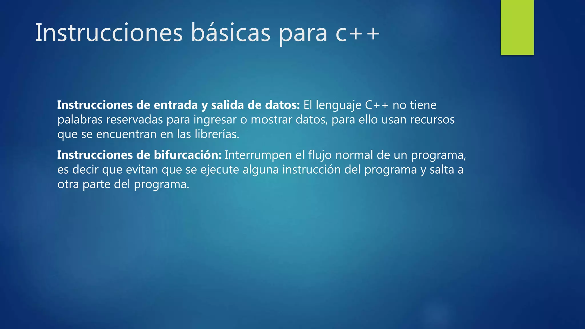 Instrucciones básicas para c++
Instrucciones de entrada y salida de datos: El lenguaje C++ no tiene
palabras reservadas para ingresar o mostrar datos, para ello usan recursos
que se encuentran en las librerías.
Instrucciones de bifurcación: Interrumpen el flujo normal de un programa,
es decir que evitan que se ejecute alguna instrucción del programa y salta a
otra parte del programa.
 