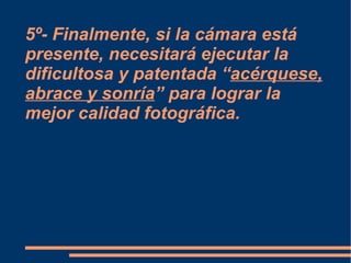 5º- Finalmente, si la cámara está presente, necesitará ejecutar la dificultosa y patentada “ acérquese, abrace y sonría ” para lograr la mejor calidad fotográfica. 